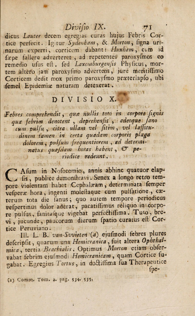 aicus Lauter decem egregias curas hujus Febris Cor¬ tice perfecit. Igitur Sydenbam, &amp; JVLorton, figna uri- ,narum experti, corticem dabant: Huxham , cum id faepe fallere adverteret , ad repetentes paroxyfmos eo remedio ufus eft . fed Laxemburgenfis Phy ficus, mor¬ tem altero jam paroxyfmo advertens, jure meritiflimo Corticem dedit mox primo paroxyfmo prcererlapfo, ubi femel Epidemi# naturam detexerat, DIVISIO X. Febres comprehendit, quee nullis toto in corpore [ignis qua febrim denotent , deprehenfts , adeoque fano cum pulfu , citra ullam vel fitim, vel lajjitu- dinem tamen in certa quadam corporis plaga dolorem, pulfum frequentiorem , ad determi¬ natus quafdam horas habent, &amp; pe¬ riodice redeunt , • r * . «. v. /* . t t i .fi* -f nrj * T1 • 'j.. j ■ C1 Afum in Nofocomio, annis abhinc quatuor elap- ^ fis, publice demonflravi. Senex a longo retro tem¬ pore violentam habet Ceplvahram, determinata femper vefper# hora, ingenti moleifaque cum pulfatione , ca&gt; terum tota die fanus; quo autem tempore periodicus vefpertinus dolor aderat, pacatiflimus reliquo in corpo- re pulfus, fanitafque vigebat perfe&amp;iflima. Tuio, bre¬ vi , jucunde, paucorum dierum fpatio curatus eft Cor¬ tice Peruviano. - ' , 111. L. B. van-Svvieten (a) ejufmodi febres plures defcripfit, quarum una Hemicranica y fuit altera Ophthal¬ mica tertia Brachialis ♦ Optimus IHorton etiam obfer- vabat febrim ejufmodi Hemicranicam, quam Cortice fu¬ cabat. Egregius Tortus, in do£tiftima fua Therapeutice 53 . fpe- (a) Comm. Tora. z. pag. sj4* S3