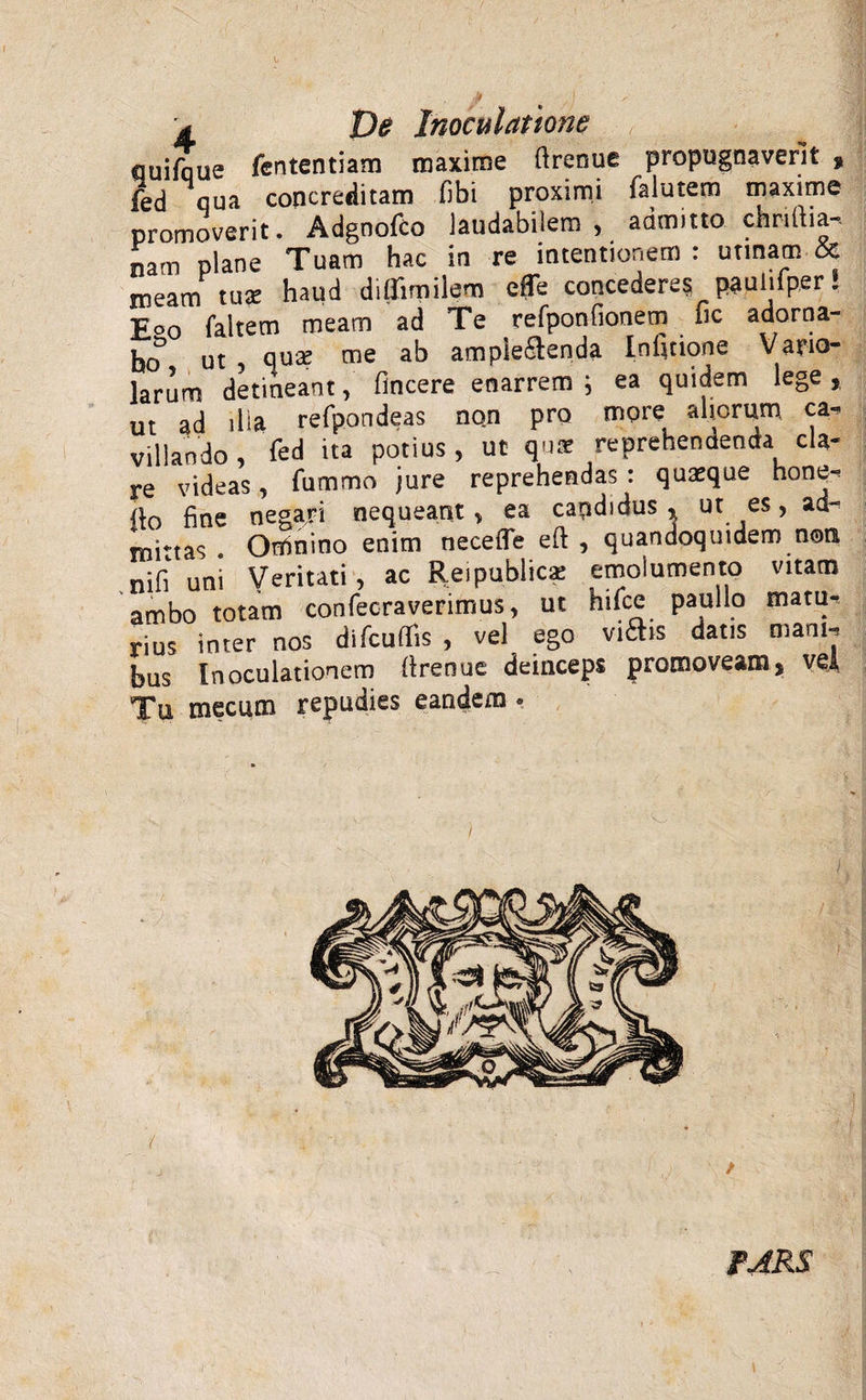 quifaue fententiam maxime ftrenue propugnaverit 9 fed qua concreditam (ibi proximi falutem maxime promoverit. Adgnofco laudabilem, admitto chnftia- nam plane Tuam hac in re intentionem : urinam &amp; meam tu* haud diflimilem efTe concedere? pauiiiper! £o0 faitem meam ad Te refponfionem lic adorna¬ bo5 ut , ause me ab ampie&amp;enda Inficione Vario- larum detineant, fincere enarrem i ea quidem lege ,, ut ad ilia refpondeas no.n pro more aliorum ca¬ villando, fed ita potius, ut quar reprehendenda cU- xe videas, fummo jure reprehendas : quasque none- a0 fine negari nequeant, ea capdidus % ut es, ad¬ mittas . Omnino enim necefle eft , quandoquidem non nifi uni Veritati, ac Reipublicae emolumento vitam ambo totam confec-raverimus, ut hifce paullo matu¬ rius inter nos difcuffis , vel ego viftis datis mani¬ bus Inoculationem ftrenue deinceps promoveam, vel Tu mecum repudies eandem . ( • J FJRS