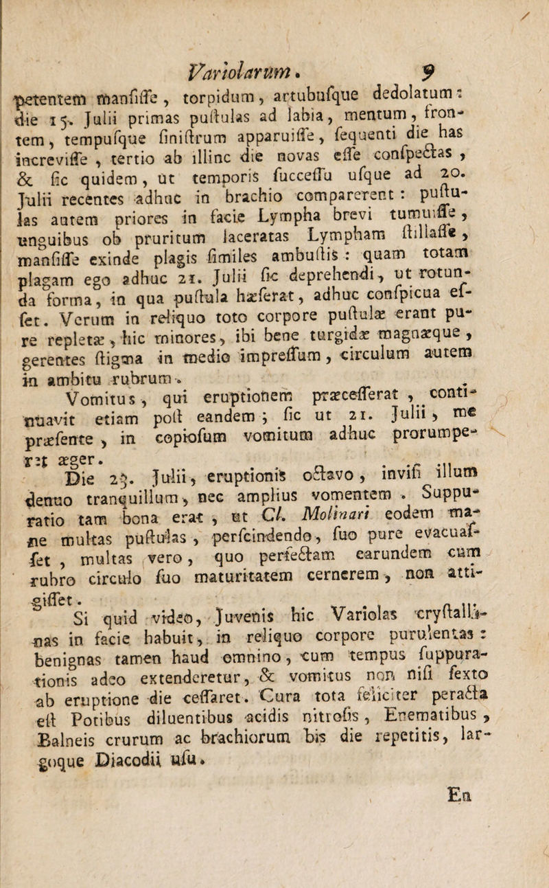 petentem manfide , torpidum, artubufque dedolatum: die 15-» Julii primas pullulas ad labia, mentum, fron¬ tem, tempufque finidrum apparuitTe, fequenti die has increvifTe , tertio ab illinc die novas ede confpettas , &amp; fic quidem, ut temporis fucceflu ufque ad 20. Julii recentes adhuc in brachio comparerent : pudu- las autem priores in facie Lympha brevi tum ume, unguibus ob pruritum laceratas Lympham dillane , manfide exinde plagis fimiles ambudis : quam totam plagam ego adhuc 21. Julii fic deprehendi, ut rotun¬ da forma, in qua pudula hirferat, adhuc confpicua el- fet. Verum in reliquo toto corpore pudula! erant pu¬ re repleta!, hic rninores, ibi bene turgidas magnacque , gerentes digma in medio impredum, circulum autem in ambitu rubrum * Vomitus, qui eruptionem prasceflerat , conti- ntiavit etiam pod eandem; fic ut 21. Julii &gt; me pneferrte , in copiofum vomitum adhuc prorumpe¬ ret aeger. Die 25. Julii , eruptionis oclavo, inviti illum denuo tranquillum , nec amplius vomentem . Suppu¬ ratio tam bona erat , ut C/. Molinari eodem ma- iie multas puduJas , perfcindendo, fuo pure evacuaf- fet , multas vero, quo per€e£am earundem cum rubro circulo fuo maturitatem cernerem , non atu- Si quid video, Juvenis hic Variolas crydaliW mas in facie habuit, in reliquo corpore purulentas: benignas tamen haud omnino, cum tempus fuppura- tionis adeo extenderetur, &amp; vomitus non nifi fexto ab eruptione die cedarct. Cura tota isiic ter perafla ed Potibus diluentibus acidis nitrofis, Enematibus , Balneis crurum ac brachiorum bis die repetitis, lar- goque Diacodii ufu* En