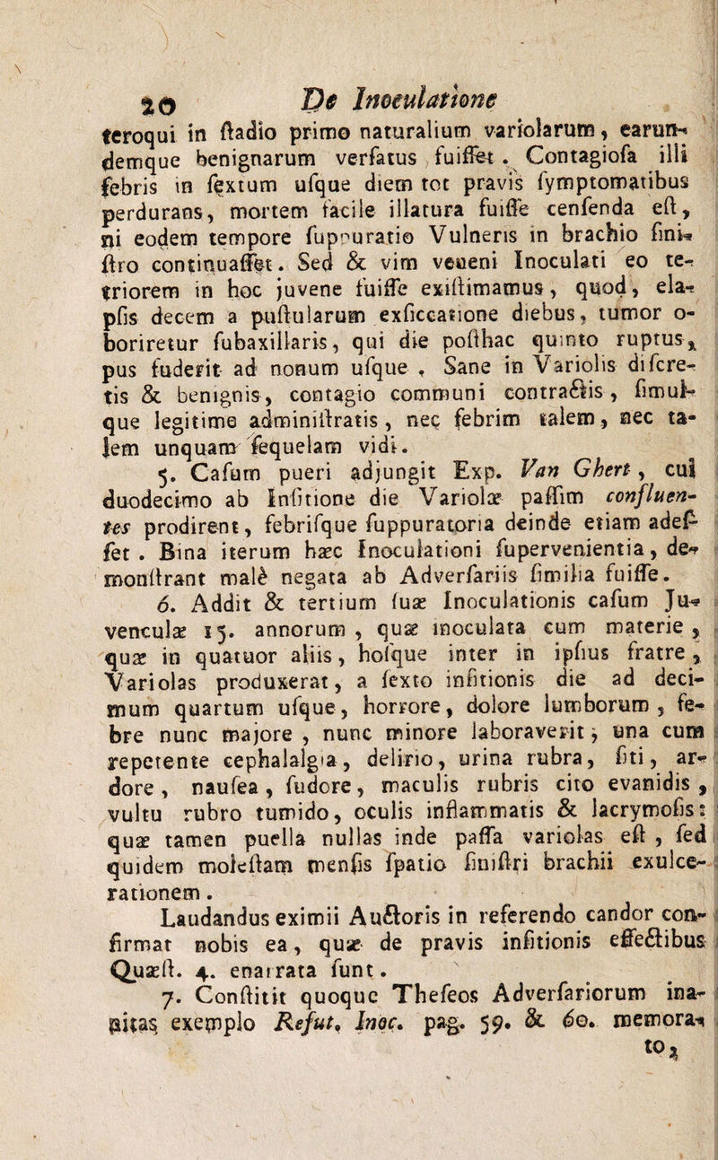 feroqui in badio primo naturalium variolarum, earum* demque benignarum verfatus &gt; fuiffot . Contagiofa ilii febris in fextum ufque diem tot pravis fymptomatibus perdurans, mortem facile illatura fuiffe cenfenda eb, sii eodem tempore fupnuratio Vulneris in brachio (ini* bro continuaffet. Sed &amp; vim veueni Inoculati eo te^ triorem in hoc juvene fuiffe exibimamus, quod, ela-s pfis decem a pullularem exficcasione diebus, tumor o- boriretur fubaxillaris, qui die pofthac quinto ruptus^ pus fuderit ad nonum ufque , Sane io Variolis di fere¬ tis &amp; benignis, contagio communi contractis , fimui- que legitime adminiilratis, neQ febrim talem, nec ta¬ lem unquam fequeiam vidi* 5. Cafum pueri adjungit Exp. Van Ghert, cui duodecimo ab iniitione die Variola? paffim confluen¬ tes prodirent, febrifque fuppuratoria deinde etiam adef* fet . Bina iterum haec Inoculationi fuper venient ia, de*? roonbrant mal£ negata ab Adverfariis broiha fuiffe. 6. Addit &amp; tertium iux Inoculationis cafum Ju* venculae 15. annorum, quse inoculata cum materie, quae in quatuor aliis, hofque inter in ipfius fratre , Vari olas produxerat, a fexto in fit ion is die ad deci¬ mum quartum ufque, horrore, dolore lumborum, fe¬ bre nunc majore , nunc minore laboraverit j una cura repetente cephalalgia, delirio, urina rubra, fiti, ar* dore , naufea , fudore, maculis rubris cito evanidis , vultu rubro tumido, oculis inflammatis &amp; Jacrymofis: quae tamen puella nullas inde paffa varioks eb , fed quidem molebam menfis fpatio fimbri brachii exulce¬ rationem . Laudandus eximii Auftoris in referendo candor con¬ firmat nobis ea, quae de pravis infitionis effeCtibus Quaeb. 4. enat rata funt. 7. Conbitit quoque Thefeos Adverfariorum ina- piiasj exemplo Refut9 Inoe. pag. 59. &amp; 6q» memora^