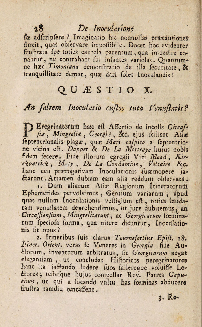 '( 2$ Dc Inoculatione fx adfcripfere ? Imaginario hic nonnullas pnrcaurion£§ finxit, quas obfervare impofiibile. Docet hoc evidenter ffuftrata fpe toties cautela parentum, qua impedire co-5 nantur, ne contrahant fui infantes variolas. Quantum* ne hsec Ttmoniana demonftrario de illa fecuritate, tranquillitate detnat, quse dari folet Inoculandis! QUESTIO X, An faltem Inoculatio cujlos tuta Venujlatis? PEfegrirtttotum ha^c eft Aflertio de incolis Gircaf-&gt; fi&lt;e, Mingrelid , GeorgU , &amp;C. ejus fciliCCt Afiae’ feptentrionalis plaga? 9 quse Mari cafpico a feptentrid^ ne vicina eft. Dapper &amp; De La Mottraye hujus nobis fidem fecere* Fide iliorum egregii Viri Mead, A/V-* ckpatrlck , M~ty , De La Condamine , Voltaire &amp;c,s hanc ceu praerogativam Inoculationis Lummopere ja- Clarunt«Attamen dubiam eam alia reddunt obfgfvaU» i. Dum aliarum Alia? Regionum Itineratorum Ephemerides pervolvimus, Gentium variarum , apud quas nullum Inoculationis veftigium eft , toties lauda* tam venuftatem deprehendimus, ut jure dubitemus, ani Ctrcajjlenfium , Mingrehtarurri, ac Georgicarum (ccmina¬ rum fpeciofa forma, qua nitere diduntur, Inoculatio¬ nis fit opus ? 2. Itineribus fuis clarus Tourneforitus Epifi. Itiner. Orietiti veras fe Veneres in Georgia fide Au« Ciorum, inventurum arbitratus, fic Georgicarum negat elegantiam , ut concludat Hiftoricos peregrinatores hanc ita ja^ando ludere fuos faliereque voluifle Le¬ ctores ; teltefque hujus compellat Rev. Patres Capu- etnos, ut qui a fucando vultu has fceminas abducere fruitra tamdiu tentaffent. j. Re-