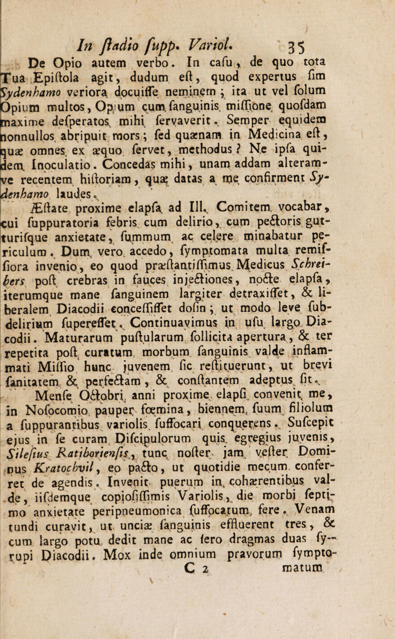 De Opio autem verbo. In cafu , de quo tota Tua Epiftola agit, dudum eft, quod expertus fim S'ydenhamo veriora docuifle neminem ; ita ut vel folum Opium multos, Optum cumfanguinis, milTione quofdam piaxime defperatos, mihi fervaverit. Seroper equidem nonnullos, abripuit mors; fed quaenam in Medicina efl, quae omnes, ex aequo fervet, methodus ? Ne ipfa qui¬ dem. Inocuiatio. Concedas mihi, unam addam alteram- ve recentem hifloriam, qua? datas a ipe confirment Sy- dcnhamo laudes. iEfiate proxime elapfa. ad Illv Comitem, vocabar, cui fuppuratoria febris cum delirio, cum pe£toris gut- turifque anxietate, fummum ac celere minabatur pe¬ riculum , Dum. vero accedo, fymptomata multa remif- fiora invenio, eo quod proflanti mus.Medicus Schrei- bcrs poft, crebras in fauces inje£liones, nofte elapfa, iterumque mane fanguinem largiter detraxiffet, &amp; li¬ beralem Diacodii concefliflet dofin; ut modo leve fub- deliriam fupereflet. Continuavimus in ufu largo Dia¬ codii. Maturarum puftularum follicita apertura, &amp; ter repetita poft; curatum morbum fanguinis valde inflam¬ mati Miflio hunc juvenem fic reflituerunt, ut brevi fanitatem &amp; perferam, &amp; conflantem adeptus, fit.,. Menfe Q&amp;abrl anni proxime, elapfi, convenit me, in Nofocomio pauper fcemina, biennem, fuum filiolum a fuppurantibus variolis. fuffocari conquerens v Sufcepit ejus in fe curam Difci.pulorum quis., egregius juvenis, Stlefius RattbQrtenfis.y tunc nofler. jam vefter Domi¬ bus Kratocbvtl, eo pa&amp;o, ut quotidie mecum confer¬ ret de agendis. Invenit puerum incohaerentibus val¬ de, iifdemque copjofjflimis Variolis, die morbi feptj- mo anxietate peripneumonica fufFpcatum, fere.. Venam tundi curavit, ut unciae fanguinis effluerent tres, &amp; cum largo potu dedit mane ac fero dragmas duas fy- rupi Diacodii. Mox inde omnium pravorum fympto- C 2 matum