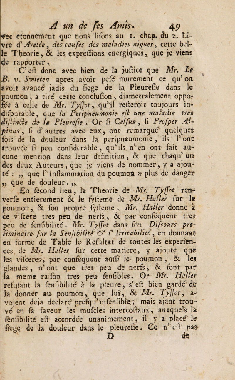 tfic etonnement que nous lifons au 1. chap. du 2. Li~ . re d’ Arette, des caufes des maladies atgu.es, cette bel¬ le Theorie, &amp; ies expreftions cnergiques,. que je viens de rapporter * C’efi donc avec bien de la jufiice que Mr. Le B. v. Swieten apres avoir pefd murement ce qu’ on avoit avaacd’ jadis du fiege de la Pleurefie dans le poumon, a tird cette conclufion &gt; diametralement oppo- iee a cej-le de Mr. Tyflot r qu’il refieroic toujours in- difputable, que la Peripneumonie ejl une matadie tres dijiintle de- la Pleurefte . Or fi Celfus, fi Profper Al¬ pinus , fi d’au tres avec eux, ont remarqu^ quelques fois de la douleur dans h peripneumonie , iis P one trouvde fi peu confide rabie , qu*ils, rf en ont fait au- cune mentior* dans ieur definition, &amp; que chaqu’un des deux Auteurs,que je viens de nommer, y a ajou- H : „ que rinfiammation du poumos. a plus de danger ,, que de cjouleur. „ En fecond lieu, la Theorie de Mr. Tyjfot ren- verfe entierement &amp; le fyfieme de Mr. Haller fur le poumon, &amp; fon propre fyfieme . Mr. Haller donne a ce vifcere tres peu de neris, &amp; par confequent tres peu de fenfibilitd. Mr. Tyffot daris fon Dtfcours pre- Itminaue fur ia SenJibilitS &amp; l% lrrtt-abtlttd, en donnant en forme de Tabie le Refiultat de toutes les experfen- ces de Mr. Haller fur cette matiere, y ajoute que les vifeeres, par confequent aufii' le poumon , &amp; les glandes, nvont que tres peu de nerfs, &amp;. font par la meme raifon tres peu fenfibles. 0r Mr. Haller refufant la fenfibilite a la pleure, s’efi: bien gardd de ia donner au poumon, que lui', &amp; Mr. Tyflot, a- vojent deja declare prelqif infenfible *, mais ajant trou- vd en fa faveur les mufcles intercofiaux, auxqoels la fenfibilitd efi accordde unanimement, il y a plaed le fiege de ia douleur dans le pleurefie. Ge n' efi pa$ D de