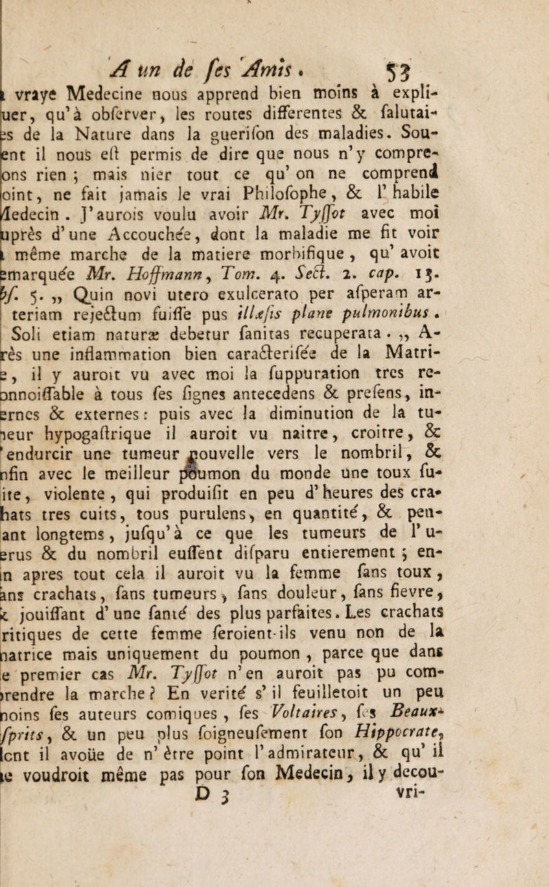 I vraye Medecine nous apprend bien moins a expli¬ cer, qu’ a obferver, les routes differentes &amp; falutai- ts de la Nature dans la guerifon des maladies. Sou- ent il nous efi: permis de dire que nous n’ y compre- ons rien ; mais nier tout ce qu’ on ne comprend oint, ne fait jamais le vrai Philofophe, &amp; 1’ habile ledecin . ]’aurois voulu avoir Mr. Tyffot avec moi upres d’une Accouchee, dont la maladie me fit voir meme marche de la matiere morbifique , qu’ avoit smarqu^e Mr. Hoffmann, Tom. 4. Seci. 2. cap. 13. bf. 5. „ Quin novi utero exulcerato per afperam ar¬ teriam reje&amp;um fuiffe pus it Ufis plane pulmonibus . Soli etiam natura: debetur fanitas recuperata . ,, A- res une inflammation bien cara&amp;eriiee de la Matri- e, il y auroit vu avec moi la fuppuration tres re- onnoiffable a tous fes fignes antecedens &amp; prefens, in- ernes &amp; externes: puis avec la diminution de la tu- *jeur hypogaftrique il auroit vu naitre, croitre, &amp; * endurcir une tumeur j^ouvelle vers le nombril, &amp; nfin avec le meilleur poumon du monde une toux fu- ite, violente , qui produifit en peu d’ heures des cra- hats tres cuits, tous purulens&gt; en quantite', &amp; pen- ant longtems, jufqu’a ce que les tumeurs de Pu¬ erus &amp; du nombril euffent difparu entierement j en- in apres tout cela il auroit vu la femme fans toux , ans crachats, fans tumeurs ^ fans douleur, fans fievre, * jouiffant d’une fant^ des plus parfaites. Les crachats ritiques de cette femme feroient-ils venu non de la patrice mais uniquement du poumon , parce que dans e premier cas Mr. Tyfjot n’en auroit pas pu com- mendre la marche? En veriti s’il feuilletoit un peu noins fes auteurs comiques , fes Voltaires, fes Beaux± fprits, &amp; un peu plus foigneufement fon Hippocrate, Icnt il avoiie de n’ £tre point 1’ admirateur, &amp; qu1 ii te voudroit meme pas pour fon Medecin y il y decou- D 3 vri-