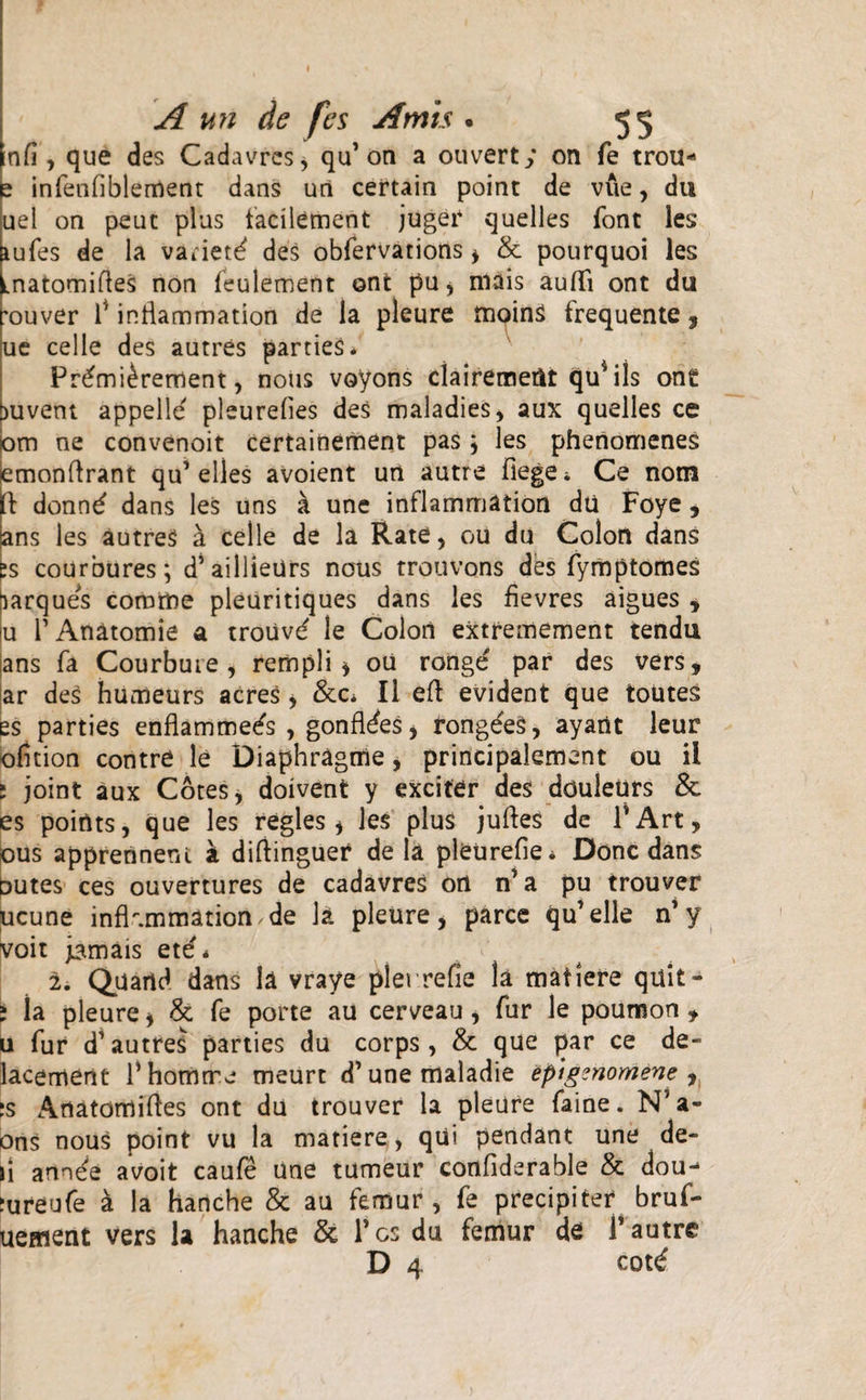 nfi, que des Cadavres, qu’on a ouvert; on fe trou- e infenfiblement dans uri certain point de viie, du uel on peuc plus facilement juger quelles font les aufes de la variet^ des obfervations * &amp; pourquoi les Lnatomiftes non feulement ont pu, nuis auffi ont da 'ouver fl inflammation de la pleure tnoinS frequente 3 ue celle des autres parties* Fr£mi£rement, nous voyons clairemeiit quMls ont [juveni appelle' pleurelies des maladies, aux quelles ce bm ne convenoit certainement pas, les phenomenes lemonftrant qu’elles avoient un autre fiege* Ce notn l\ donn£ dans les uns a une inflammation du Foye , ans les autres a celle de la Rate, ou du Colon dans ps courbures; d’ailliedrs nous trouvons des fymptomes urques comrfte pleuritiques dans les fievres aigues * iu TAnatomie a trouv^ le Colon extremement tendu ans fa Courbuie , rempli * oU ronge par des vers, ar des humeurs acres &gt; &amp;c* II efl: evident que toutes es parties enflammeds , gonfldes &gt; rongeeS, ayartt leur ofltion contre le Diaphragme, principalement ou ii i joint aux Cotes, doivent y exciter des douleUrs &amp; es points, que les regles * les plus juftes de PArt, Ous apprennent a difiinguer de la pleurefie* Donc dans outes ces ouvertures de cadavres ort n’a pu trouver ucune inflammation,de h pleure, parce qu’elle n’y voit j^mais et£* 2. Quartd dans la vraye plerrefie la matiere quit - ; Ia pleure * &amp; fe porte au cerveau, fur le poumon , u fur d’autres parties du corps, &amp; que par ce de- lacement rhomrre meurt d’ une maladie epigznomene , ;s Anatomifles ont du trouver la pleure faine. N’a- ons nous point vu la matiere, qui pendant une de- li annde avoit caufe une tumeur confiderable &amp; dou- Jureufe a la hanche &amp; au femur, fe precipiter bruf- uement vers la hanche &amp; Tcs du femur de T autre D 4 cottf