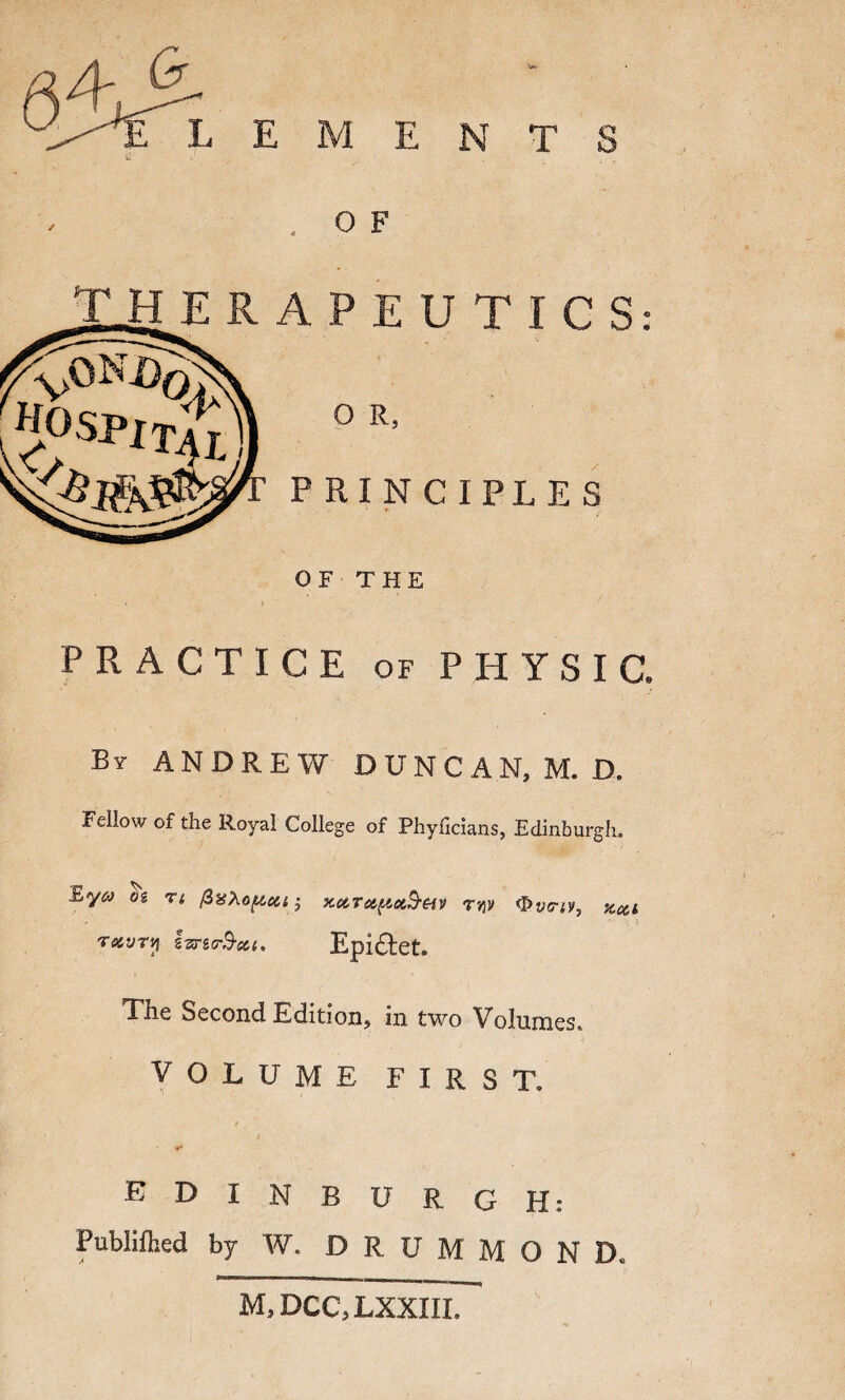 L E M E N T S O F HERAPEUTICS: : PRINCIPLES OF THE PRACTICE of PHYSIC. By ANDREW DUNCAN, M. D. Fellow of the Royal College of Phyllcians, Edinburglu rstvTy ivnr$-ect, Epi&et. Tne Second Edition, in two Volumes. VOLUME FIRST. * ( •* EDINBURGH: Publifhed by W. DRUMMOND. M, DCC, LXXIII.