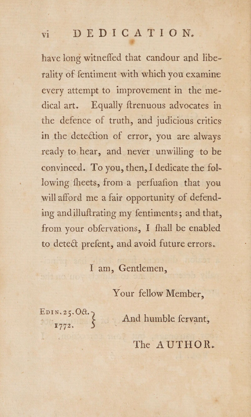 DEDICATION have long witneffed that candour and libe¬ rality of fentiment with which you examine every attempt to improvement in the me¬ dical art. Equally ftrenuous advocates in the defence of truth, and judicious critics in the detection of error, you are always ready to hear, and never unwilling to be convinced. To you, then, I dedicate the fol¬ lowing llieets, from a perfuafion that you will afford me a fair opportunity of defend¬ ing and illuftrating my fentiments; and that, from your obfervations, I fhall be enabled to detect prefent, and avoid future errors. I am, Gentlemen, Your fellow Member, And humble fervant. The AUTHOR.