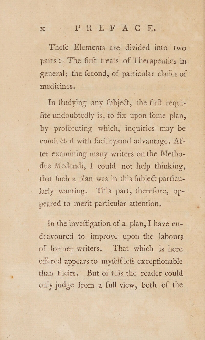 Thefe Elements are divided into two parts : The firfl treats of Therapeutics in general; the fecond, of particular dalles of medicines. In Undying any fubjed, the firfl requi- fite undoubtedly is, to fix upon fome plan, by profecuting which, inquiries may be conducted with facility-sand advantage. Af¬ ter examining many writers on the Metho- dus Medendi, I could not help thinking, that fuch a plan was in this fubject particu¬ larly wanting. This part, therefore, ap¬ peared to merit particular attention. In the invefligation of a plan, I have en¬ deavoured to improve upon the labours of former writers. That which is here offered appears to myfeif lefs exceptionable than theirs. But of this the reader could only judge from a full view, both of the