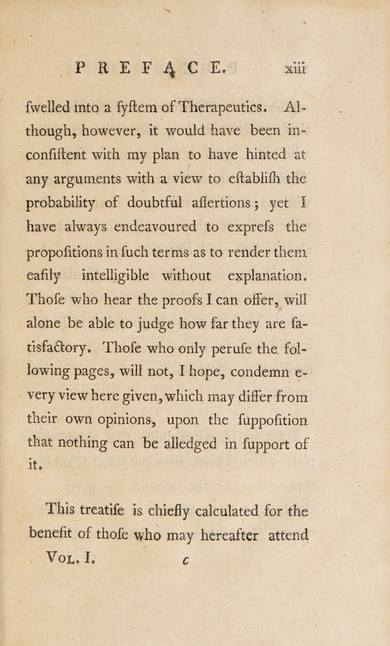 fwelled into a fyftem of Therapeutics® Al ¬ though, however, it would have been in- confiiient with my plan to have hinted at / any arguments with a view to eflablifh the probability of doubtful aflertions; yet I have always endeavoured to exprefs the propofitions in fuch terms as to render them eafily intelligible without explanation® Thofe who hear the proofs I can offer, will alone be able to judge how far they are fa- tisfa&ory. Thofe v/ho only perufe the fol¬ lowing pages, will not, I hope, condemn e- very view here given, which may differ from their own opinions, upon the fuppofition that nothing can be alledged in fupport of it® This treatife is chiefly calculated for the benefit of thofe who may hereafter attend /' Voju L €