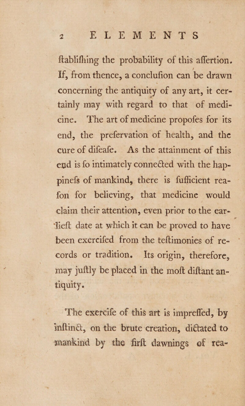 itablifliing the probability of this affertion. If, from thence, a conclufion can be drawn concerning the antiquity of any art, it cer¬ tainly may with regard to that of medi¬ cine. The art of medicine propofes for its end, the prefervation of health, and the cure of difeafe. As the attainment of this end is fo intimately conne&ed with the hap- pinefs of mankind, there is fufficient rea- fon for believing, that medicine would claim their attention, even prior to the ear- Tieft date at which it can be proved to have been exercifed from the teflimonies of re¬ cords or tradition. Its origin, therefore, may juftly be placed in the molt diftant an¬ tiquity. The exercife of this art is impreffed, by inftind, on the brute creation, diftated to mankind by the firft dawnings of tea-