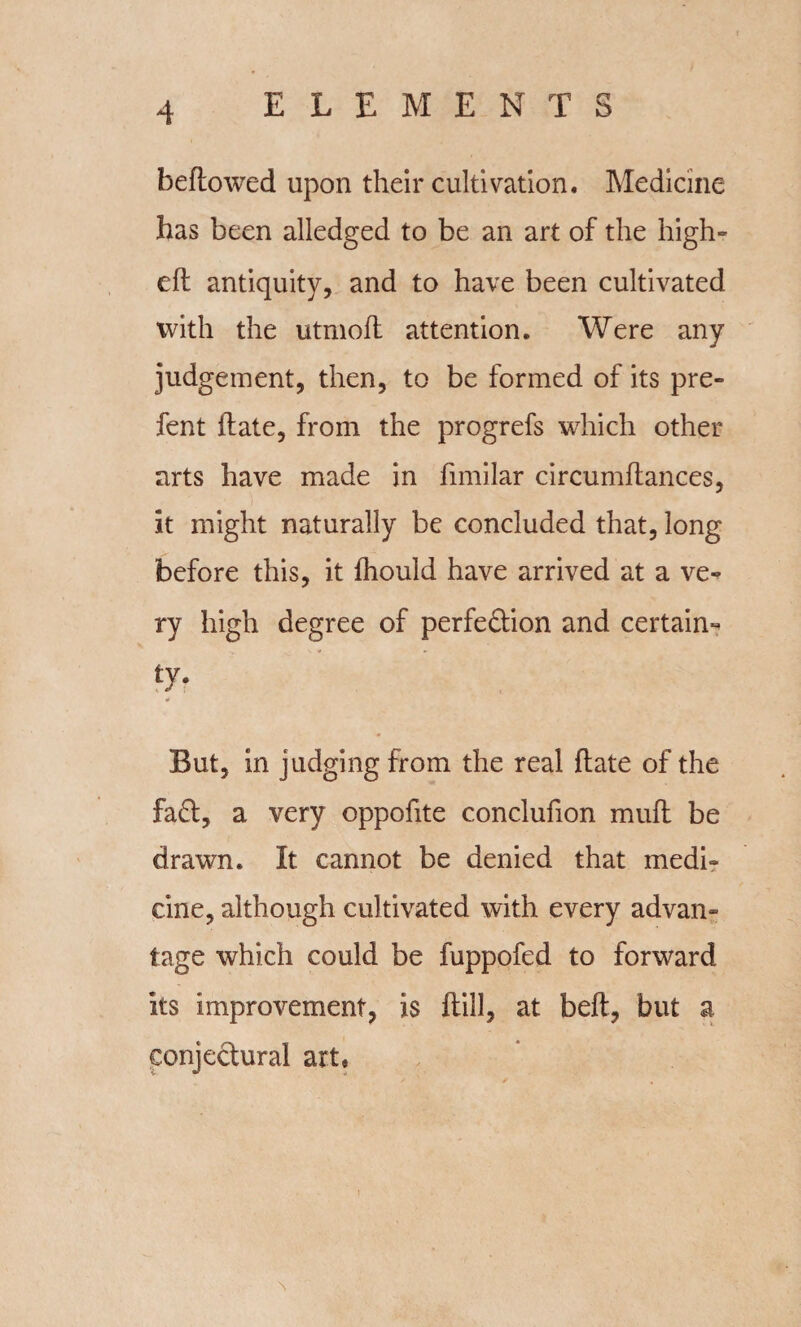 bellowed upon their cultivation. Medicine has been alledged to be an art of the high- eft antiquity, and to have been cultivated with the utmoft attention. Were any judgement, then, to be formed of its pre- fent ftate, from the progrefs which other arts have made in fimilar circumftances, it might naturally be concluded that, long before this, it fhould have arrived at a ve-^ ry high degree of perfection and certain¬ ty- But, in judging from the real ftate of the fa£t, a very oppofite conclufion muft be drawn. It cannot be denied that medi¬ cine, although cultivated with every advan¬ tage which could be fuppofed to forward its improvement, is ftill, at beft, but a conjectural art. \