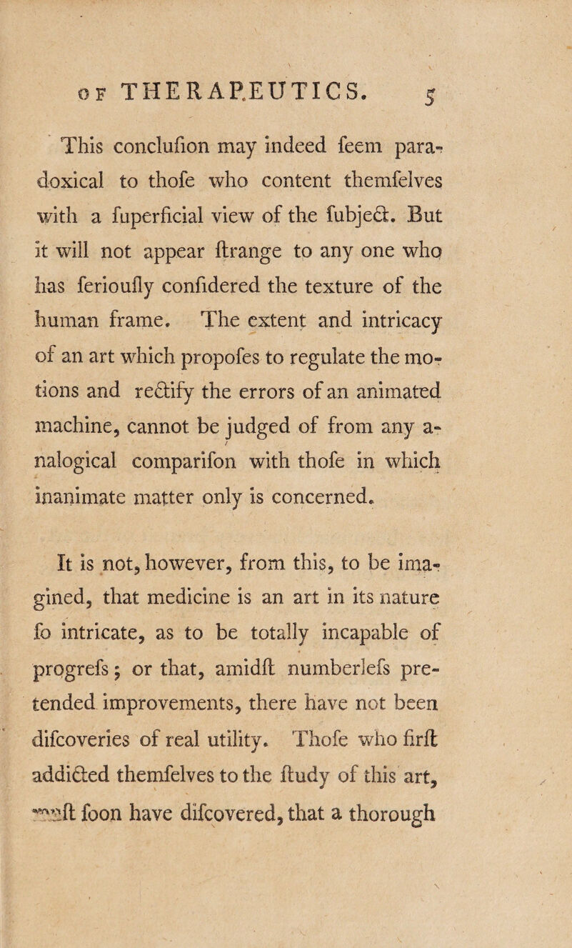 This conclufion may indeed feem para¬ doxical to thofe who content themfelves with a fuperficial view of the fubjedb But it will not appear ftrange to any one who has ferioufly confidered the texture of the human frame. The extent and intricacy of an art which propofes to regulate the mo¬ tions and redlify the errors of an animated machine, cannot be judged of from any a- / nalogical comparifon with thofe in which inanimate matter only is concerned. It is not, however, from this, to be ima¬ gined, that medicine is an art in its nature fo intricate, as to be totally incapable of progrefs y or that, amidft numberlefs pre¬ tended improvements, there have not been difcoveries of real utility. Thofe who hrffc addi&ed themfelves to the ftudy of this art, w:ft foon have difcovered, that a thorough