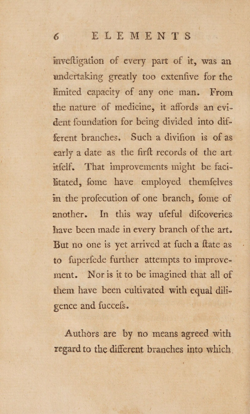 I irrveftigation of every part of it, was an undertaking greatly too exteniive for the limited capacity of any one man. From tire nature of medicine, it affords an evi¬ dent foundation for being divided into dif¬ ferent branches. Such a divifion is of as early a date as the firft records of the art itfelf. That improvements might be faci¬ litated, fome have employed themfelves in the profecution of one branch, fome of smother. In this way ufcful difcoveries have been made in every branch of the art® But no one is yet arrived at fuch a ftate as to fuperfede further attempts to improve¬ ment. Nor is it to be imagined that all of them have been cultivated with equal dili¬ gence and fuccefs* Authors are by no means agreed with regard to the different branches into which