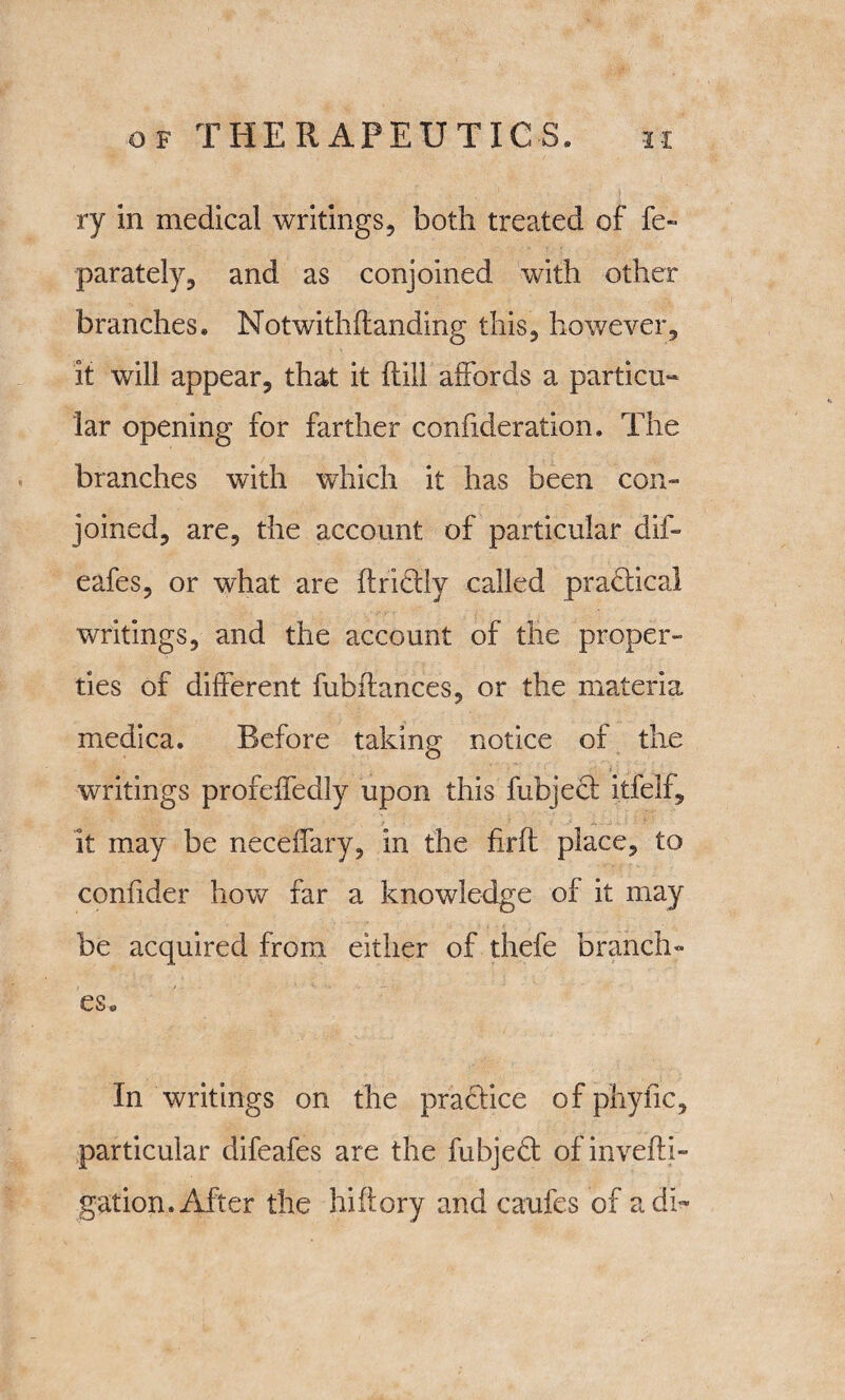 ry in medical writings, both treated of fe- parately, and as conjoined with other branches. Notwithflandihg this, however, it will appear, that it {till affords a particu¬ lar opening for farther confideration. The branches with which it has been con¬ joined, are, the account of particular dif- eafes, or what are ftridlly called pradtical writings, and the account of the proper¬ ties of different fubfiances, or the materia medica. Before taking notice of the writings profeffedly upon this fubjedt i.tfelf, it may be neceffary, in the firfl place, to confider how far a knowledge of it may be acquired from either of thefe branch¬ es. In writings on the practice of phytic, particular difeafes are the fubjedt of invefti- gation. After the hiflory and caufes of a di~