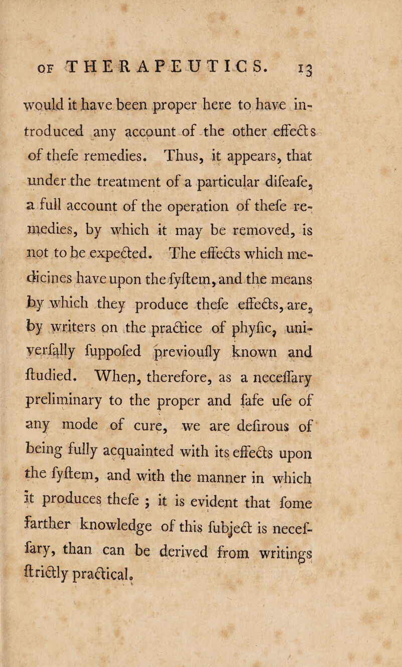 would it have been proper here to have in- trod uced any account of the other effects of thefe remedies. Thus, it appears, that under the treatment of a particular difeafe^ a full account of the operation of thefe re¬ medies, by which it may be removed, is not to he expeded. The effects which me¬ dicines have upon the fyflern, and the means by which they produce thefe effeds, are2 by writers on the practice of phyfic? uni- yerfdly fuppofed previoufly known and ftudied. When, therefore, as a neceffary preliminary to the proper and fafe ufe of any mode of cure, we are defirous of being fully acquainted with its effects upon the fyftem, and with the manner in which it produces thefe ; it is evident that fome . i farther knowledge of this fubjed is necef¬ fary, than can be derived from writings ftridly pradicah