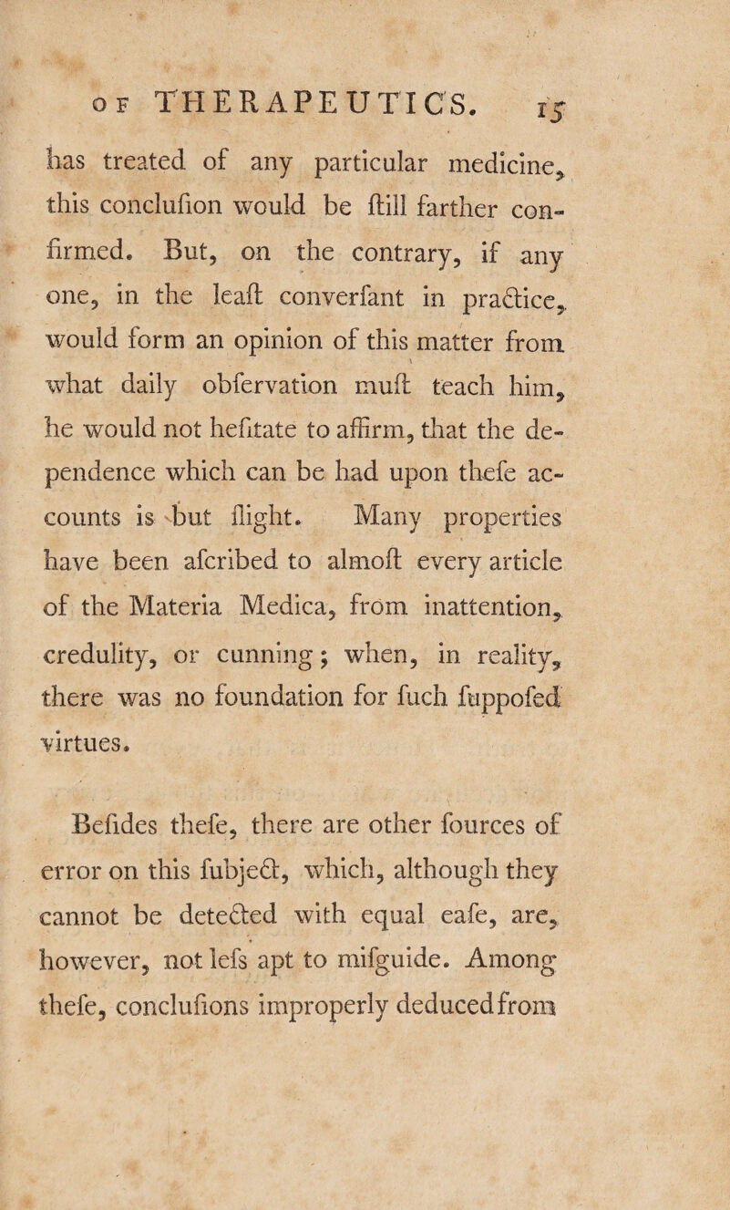 has treated of any particular medicine* this conclufion would be Hill farther con¬ firmed. But, on the contrary, if any one, in the lead converfant in practice, would form an opinion of this matter from what daily obfervation mud teach him* he wTould not hefitate to affirm, that the de¬ pendence which can be had upon thefe ac¬ counts is but flight. Many properties have been afcribed to almod every article of the Materia Medica, from inattention, credulity, or cunning; when, in reality, there was no foundation for fuch fuppofed virtues. Befides thefe, there are other fources of error on this fubjed, which, although they cannot be detected with equal eafe, are, however, not lefs apt to mifguide. Among thefe, conclufions improperly deduced from