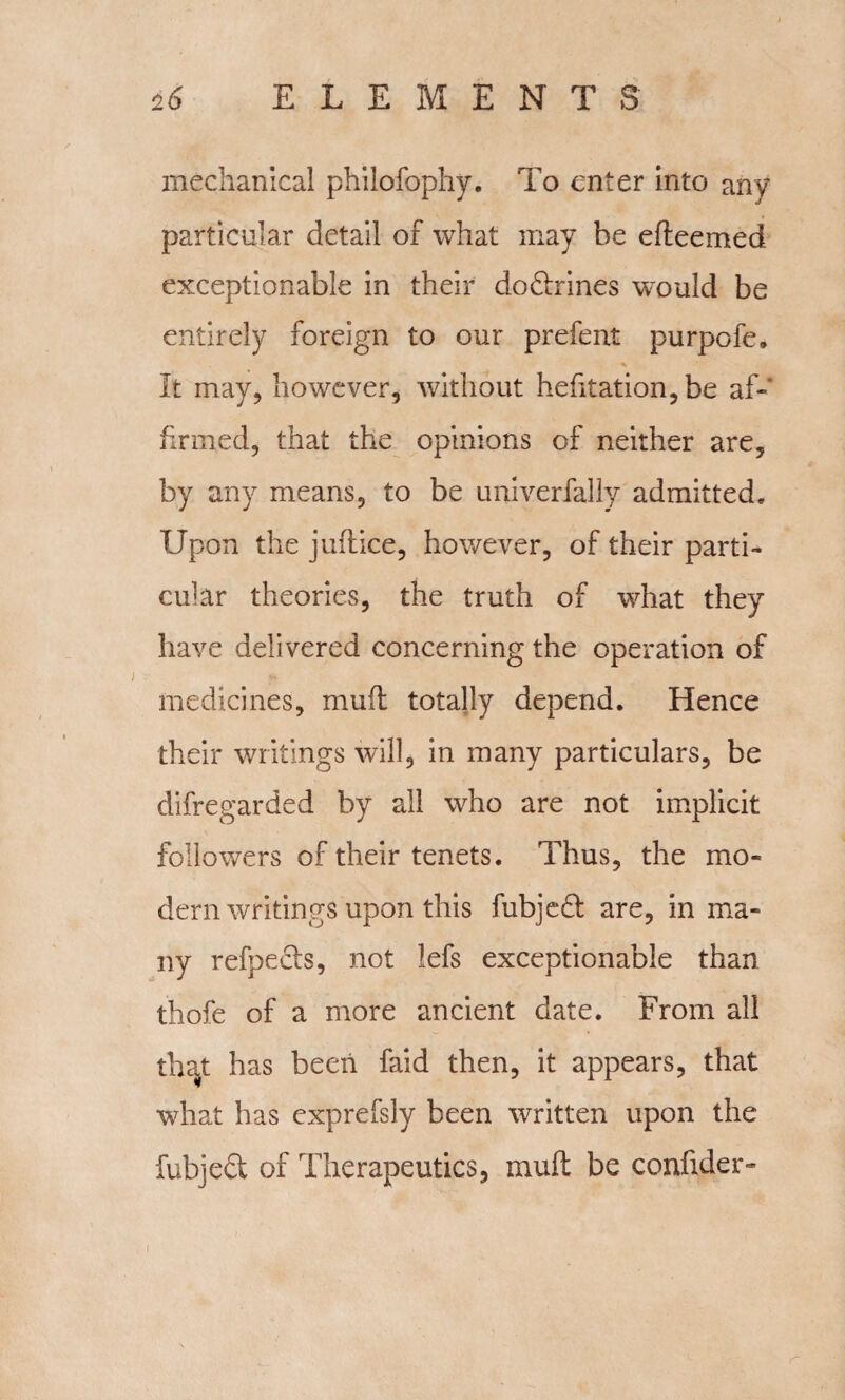 mechanical philofophy. To enter into any particular detail of what may be edeemed exceptionable in their dodrines would be entirely foreign to our prefent purpofe. It may, however, without hefitation,be af¬ firmed, that the opinions of neither are, by any means, to be univerfally admitted. Upon the juft ice, however, of their parti¬ cular theories, the truth of what they have delivered concerning the operation of medicines, mud totally depend. Hence their writings wrill, in many particulars, be difregarded by all who are not implicit followers of their tenets. Thus, the mo¬ dern writings upon this fubjed are, in ma¬ ny refpeds, not lefs exceptionable than thofe of a more ancient date. From all that has been faid then, it appears, that what has exprefsly been written upon the fubjed of Therapeutics, mud be confider- c