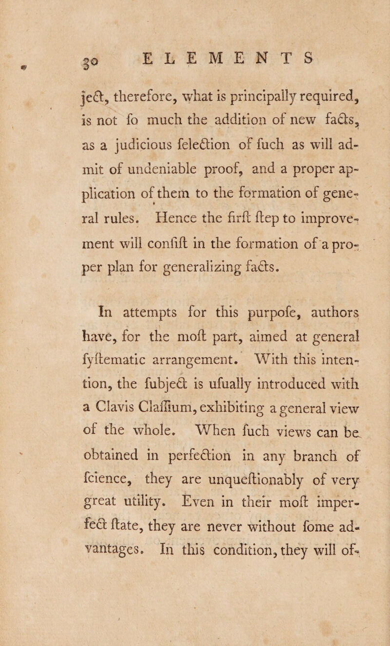 8° left, therefore, what is principally required, is not fo much the addition of new fads, as a judicious feledion of fuch as will ad¬ mit of undeniable proof, and a proper ap¬ plication of them to the formation of gene¬ ral rules. Hence the firft dep to improve¬ ment will confid in the formation of a pro- per plan for generalizing fads. In attempts for this purpofe, authors have, for the mod part, aimed at general j j • * fydematic arrangement. With this inten¬ tion, the fubjed is ufually introduced with a Clavis Claflium, exhibiting a general view of the whole. When fuch views can bo obtained in perfedion in any branch of fcience, they are unquedionably of very great utility. Even in their mod imper- fed date, they are never without forne ad¬ vantages. In this condition, they will of-