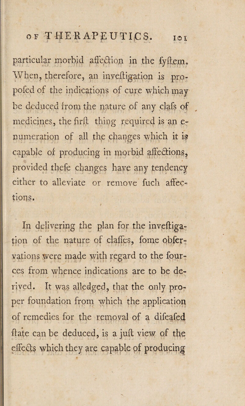 IOI particular morbid affedtiop in the fyftemu When, therefore, an inveftigation is pro- pofed of the indications of cure which may¬ be deduced from the nature of any clafs of medicines, the find thing required is an e- numeration of all the changes which it is capable of producing in morbid affe&ions, & * provided thefe changes have any tendency either to alleviate or remove fuch affec¬ tions. f In delivering the plan for the inveftiga¬ tion of the nature of claffes, foine obfer- vations were made with regard to the four- ces from whence indications are to be de- rived. It was alledged, that the only pro¬ per foundation from which the application of remedies for the removal of a difeafed {fate can be deduced, is a juft view of the effects which they are capable of producing t- s