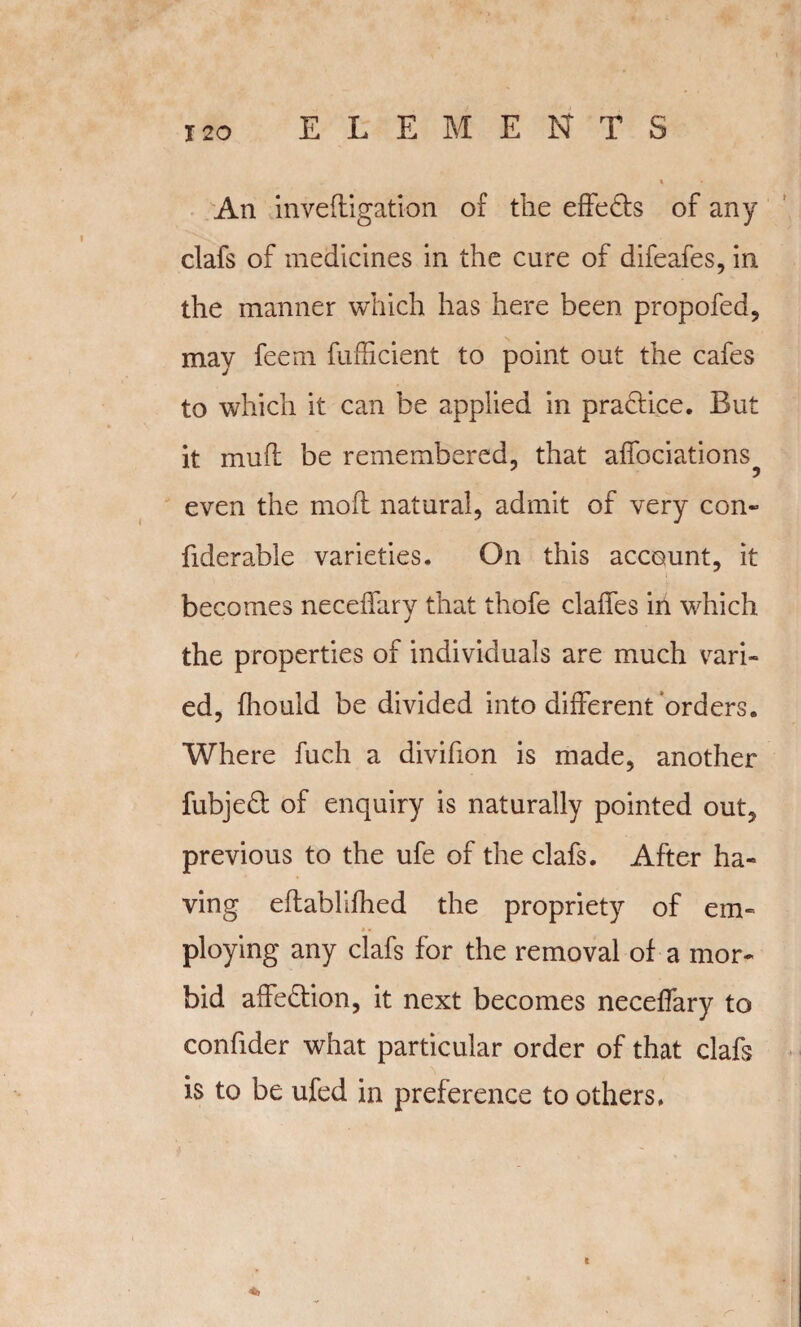 An invefligation of the effects of any clafs of medicines in the cure of difeafes, in the manner which has here been propofed, may feem fufficient to point out the cafes to which it can be applied in practice. But it muff be remembered, that affociations^ even the moll natural, admit of very con- fiderable varieties. On this account, it becomes necelfary that thofe dalles in which the properties of individuals are much vari¬ ed, fhould be divided into different orders. Where fuch a divifion is made, another fubjed of enquiry is naturally pointed out, previous to the ufe of the clafs. After ha¬ ving ellablilhed the propriety of em« •. ploying any clafs for the removal of a mor¬ bid affedion, it next becomes necelfary to confider what particular order of that daft is to be ufed in preference to others.