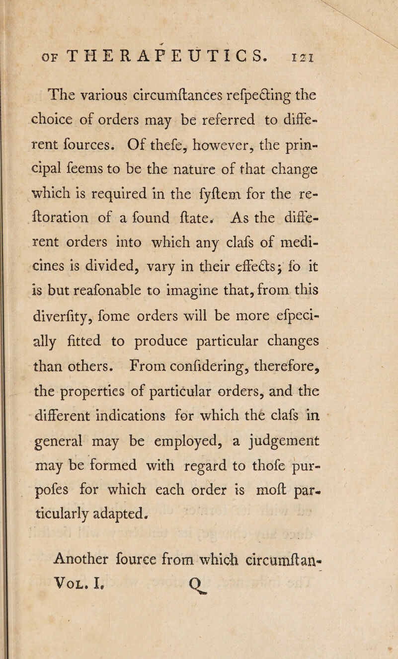 The various circumdances refpedting the choice of orders may be referred to diffe¬ rent fources. Of thefe, however, the prin¬ cipal feems to be the nature of that change which is required in the fyflem for the re- ftoration of a found date. As the diffe¬ rent orders into which any clafs of medi¬ cines is divided, vary in their effe£fcs$ io it is but reafonable to imagine that, from this diverfity, fome orders will be more efpeci- ally fitted to produce particular changes than others. From confidering, therefore, the properties of particular orders, and the different indications for which the clafs in general may be employed, a judgement may be formed with regard to thofe pur- pofes for which each order is mod par¬ ticularly adapted. Another fource from which circumdan- VoLa L Ct