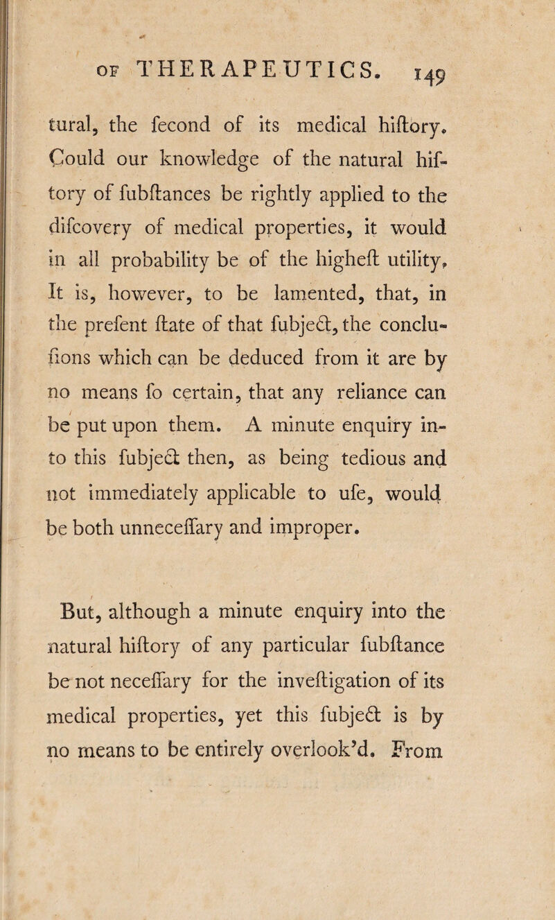 tural, the fecond of its medical hiftory. Could our knowledge of the natural hif- tory of fubftances be rightly applied to the difcovery of medical properties, it would in all probability be of the highefl utility. It is, however, to be lamented, that, in the prefent Rate of that fubjeH, the conclu¬ sions which can be deduced from it are by no means fo certain, that any reliance can be put upon them. A minute enquiry in¬ to this fubject then, as being tedious and not immediately applicable to ufe, would be both unneceffary and improper. f But, although a minute enquiry into the natural hiftory of any particular fubftance be not neceffary for the inveftigation of its medical properties, yet this fubjeft is by no means to be entirely overlook’d. From