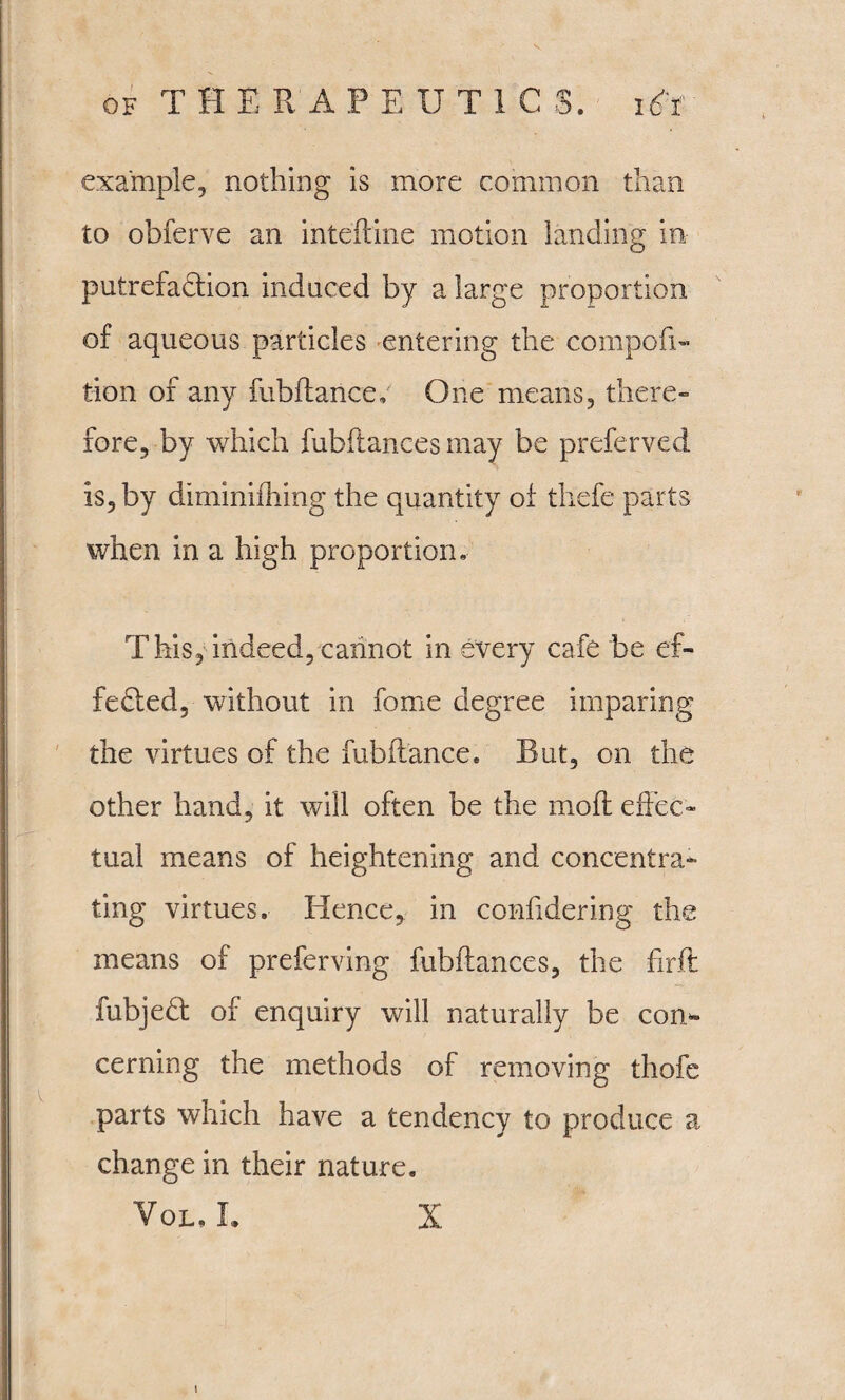 example, nothing is more common than to obferve an inteftine motion landing in putrefaction induced by a large proportion of aqueous particles entering the compofi- tion of any fubftance; One means, there¬ fore, by which fubftances may be preferved is, by diminiihing the quantity of thefe parts when in a high proportion. This, indeed, cannot in every cafe be ef¬ fected, without in fome degree imparing the virtues of the fubftance. Rut, on the other hand, it will often be the mo ft effec¬ tual means of heightening and concentra¬ ting virtues. Hence, in conftdering the means of preferving fubftances, the firft fubjeCt of enquiry will naturally be con* cerning the methods of removing thofe parts which have a tendency to produce a change in their nature.