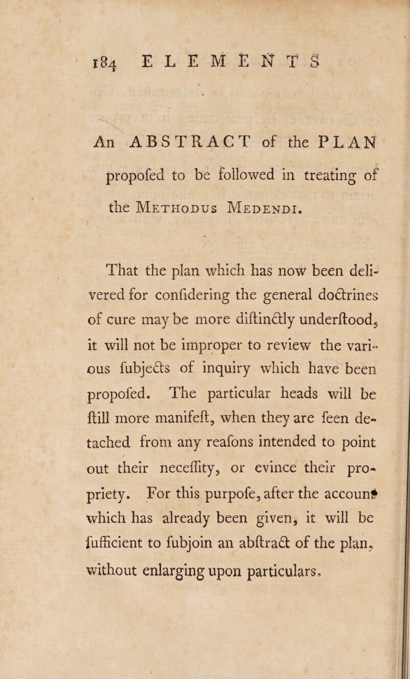 \ m An ABSTRACT of the PLAN propofed to be followed in treating of the Methodus Medendi. That the plan which has now been deli- vered for confidering the general dodlrines of cure may be more diflindlly underifood$ it will not be improper to review the vari¬ ous fubje&s of inquiry which have been propofed. The particular heads will be (till more manifeft, when they are feen de¬ tached from any reafons intended to point out their neceffity, or evince their pro¬ priety. For this purpofe, after the accoun# which has already been given, it will be fufficient to fubjoin an abftraft of the plan, without enlarging upon particulars.