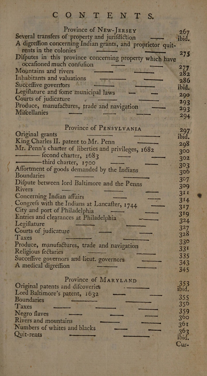 ee oi my. Bedi | anos Province of NEw-JERsEy . 26 Several transfers of property and jurifdi@ion —~ “bid, A digreffion concerning Indian grants, and proprietor quit- - ~ rents in the colonies’ ‘aii . Difputes in this province concerning property which have _ occafioned much confufion | — 279 Mountains and rivers (nes ——. 282 Inhabitants and valuations ——_- So 2386 Succeflive goverrfors . © ——— —_——— ibid. Legiflature and fome municipal laws —- i. ee Courts of judicature m : —_— 293 Produce, manufa@tures, trade and navigation —— 292 Mifcellanies — ee Loe Province of PENSYLVANIA 2997 Original grants Re ARO rerio MOAR wa ibid. Mr. Penn’s charter of liberties and privileges, 1682 300 fecond charter, 1683 —— 302 third charter, 1700 paeeneted @) Affortment of goods demanded by the Indians Ae Boundaries —_ 307 Difpute between lord Baltimore and the Penns — 309 Rivers —— . am Blt Concerning Indian affairs a 314 . Congrefs with the Indians at Lancafter, 1744 ai 317 City and port of Philadelphia ~— aod I Entries and clearances at Philadelphia Ria a Legiflature am amg ——- 327 Courts of judicature — sn SN 328 Taxes wee — 230 Produce, manufactures, trade and Navigation _ 331 Religious feftaries sear » TEN ES 335 Succeffive governors and lieut. governors —— 343 A medical digreffion oe ——- 345 Province of MaryLaNnp ae 353 Original patents and-difcoveries ibid. Lord Baltimore’s patent, 1632 — a 355 Boundaries (ee —__. 356 ‘Taxes ——- ——— See ae 359 Negro flaves eo —— 360 Rivers and mountains — ——_ ne 361 Numbers of whites and blacks —— clan 263 Quit-rents ——— —— ibid,