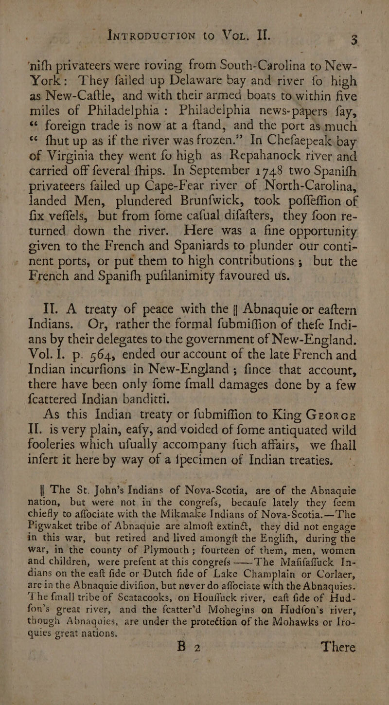 ‘nifh privateers were roving from South-Carolina to New- York: They failed up Delaware bay and river fo high as New-Caftle, and with their armed boats to within five miles of Philadelphia: Philadelphia news-papers fay, ‘¢ foreign trade is now at a {tand, and the port as much ‘¢ fhut up as if the river was frozen.” In Chefaepeak bay of Virginia they went fo high as Repahanock river and carried off feveral fhips. In September 1748 two Spanifh privateers failed up Cape-Fear river of North-Carolina, Janded Men, plundered Brunfwick, took poffeffion of fix veffels, but from fome cafual difafters, they foon re- turned down the river. Here was a fine opportunity given to the French and Spaniards to plunder our conti- nent ports, or put them to high contributions; but the French and Spanifh pufilanimity favoured us. II. A treaty of peace with the |] Abnaquie or eaftern Indians. Or, rather the formal fubmiffion of thefe Indi- ans by their delegates to the government of New-England. Vol. I. p. 564, ended our account of the late French and Indian incurfions in New-England ; fince that account, there have been only fome {mall damages done by a few {cattered Indian banditti. As this Indian treaty or fubmiffion to King Grorce Il. is very plain, eafy, and voided of fome antiquated wild fooleries which ufually accompany fuch affairs, we fhall infert it here by way of a {pecimen of Indian treaties. | The St. John’s Indians of Nova-Scotia, are of the Abnaquie nation, but were not in the congrefs, becaufe lately they feem chiefly to affociate with the Mikmake Indians of Nova-Scotia.—The Pigwaket tribe of Abnaquie are almoft extin@, they did not engage in this war, but retired and lived amongit the Englifh, during the war, in the county of Plymouth; fourteen of them, men, women and children, were prefent at this congrefs —-The Mafifaffuck In- dians on the eaft fide or Dutch fide of Lake Champlain or Corlaer, are in the Abnaquie divifion, but never do affociate with the Abnaquies. The {mall tribe of Scatacooks, on Houffuck river, eaft fide of Hud- fon’s great river, and the fcatter’d Mohegins on Hudfon’s river, though Abnaquies, are under the proteétion of the Mohawks or Iro- quies great nations. B 2 EE Here