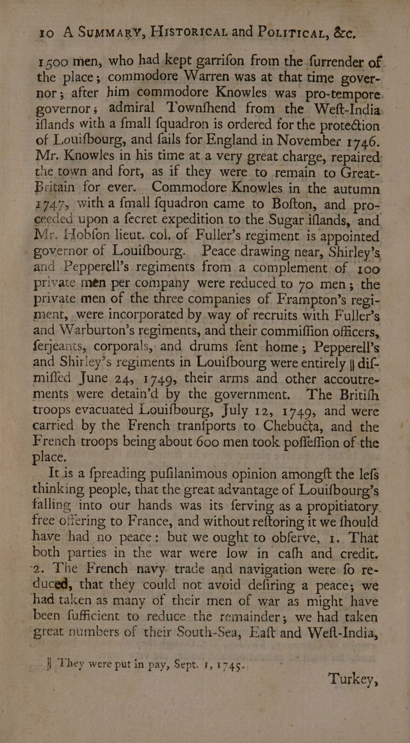 1500 men, who had kept garrifon from the furrender of the place; commodore Warren was at that time gover- nor; after him commodore Knowles was pro-tempore, governor; admiral Townfhend from the Weft-India: iflands with a {mall {quadron is ordered for the prote¢tion of Louifbourg, and fails for England in November 1746. Mr. Knowles in his time at a very great charge, repaired: the town and fort, as if they were to remain to Great- Britain for ever. Commodore Knowles in the autumn 1747, with a {mall {quadron came to Bofton, and_pro- ceeded upon a fecret expedition to the Sugar iflands, and Mr. Hobfon lieut. col. of Fuller’s regiment is appointed governor of Louifbourg. Peace drawing near, Shirley’s and Pepperell’s regiments from a complement of 100 private meén per company were reduced to 7o men; the private men of the three companies of Frampton’s regi- ment, .were incorporated by way of recruits with Fuller’s and Warburton’s regiments, and their commiffion officers, ferjeants, corporals, and drums fent home; Pepperell’s and Shirley’s regiments in Louifbourg were entirely || dif- miffed June 24, 1749, their arms and other accoutre- ments were detain’d by the government. The Britifh troops evacuated Louifbourg, July 12, 1749, and were carried by the French traniports to Chebucta, and the French troops being about 600 men took poffeffion of the place. It.is a fpreading pufilanimous opinion amoneft the lefs thinking people, that the great advantage of Louifbourg’s falling into our hands was its ferving as a propitiatory free offering to France, and without reftoring it we fhould have had no peace: but we ought to obferve, 1. That both parties in the war were low in cafh and credit. ‘2. The French navy. trade and navigation were fo re- duced, that they could not avoid defiring a peace; we had taken as many of their men of war as might have been fufficient to reduce the remainder; we had taken ‘great numbers of their South-Sea, Eaft and Welft-India, || They were put in pay, Sept. 5, 1745. Turkey,