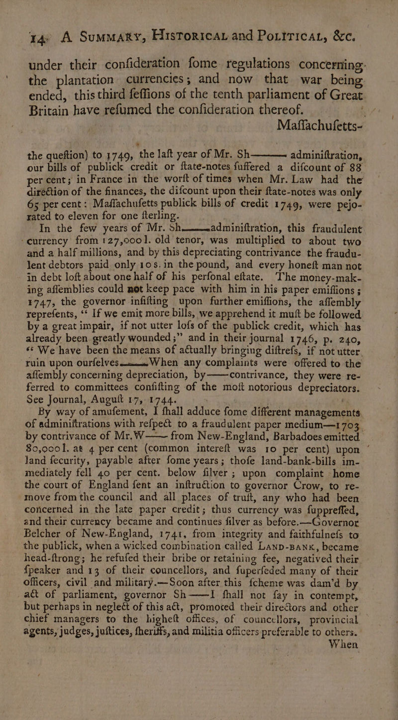 under their confideration fome regulations concerning: the plantation currencies ; and now that war being ended, this third feffions of the tenth parliament of Great Britain have refumed the confideration thereof. 3 Maffachufetts- the queftion) to 1749, the Jaft year of Mr. Sh adminiftration, our bills of publick credit or ftate-notes fuffered a difcount of 88 per cent; in France in the worlt of times when Mr. Law had the diré€tion of the finances, the difcount upon their ftate-notes was only 65 per cent: Maflachufetts publick bills of credit 1749, were pejo- rated to eleven for one fterling. . In the few years of Mr. Sh____.adminiftration, this fraudulent ‘currency from 127,000]. old tenor, was multiplied to about two and a half millions, and by this depreciating contrivance the fraudu- lent debtors paid only 10s,in the pound, and every honeft man not in debt loft about one half of his perfonal eftate. ‘The money-mak- ing affemblies could not keep pace with him in his paper emiffions ; 1747, the governor infifting upon further emiffions, the affembly reprefents, ‘* If we emit more bills, we apprehend it mutt be followed by a great impair, if not utter lofs of the publick credit, which has already been greatly wounded ;” and in their journal 1746, p. 240, ‘* We have been the means of actually bringing diftrefs, if not utter. ruin upon ourfelves oom. When any complaints were offered to the affembly concerning depreciation, by-———contrivance, they were re- ferred to committees confifting of the moit notorious depreciators. See Journal, Auguit 17, 1744. vat tf . By way of amufement, I fhall adduce fome different managements. of adminiftrations with refpect to a fraudulent paper medium—1703 by contrivance of Mr. W——~— from New-England, Barbadoes emitted 80,0001. at 4 per cent (common intereft was 10 per cent) upon ‘ land fecurity, payable after fome years; thofe land-bank-bills im- mediately fell 40 per cent. below filver ; upon complaint -home the court of England fent an inftrudtion to governor Crow, to re- move fromthe council and all places of truft, any who had been concerned in the late paper credit; thus currency was fupprefled, and their currency became and continues filver as before. —Governor Belcher of New-England, 1741, from integrity and faithfulnefs to the publick, when a wicked combination called Lanp-Banx, became head-ftrong; he refufed their bribe or retaining fee, negatived their. {peaker and 13 of their councellors, and fuperfeded many of their officers, civil and military.—Soon after this {cheme was dam’d by act of parliament, governor Sh——I fhall not fay in contempt, but perhaps in neglect of this act, promoted their directors and other chief managers to the higheft offices, of councellors, provincial agents, judges, juitices, fheriffs, and militia officers preferable to others. | When