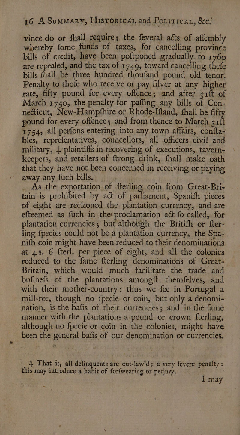 vince do or fhall require; the feveral acts of affembly whereby fome funds of taxes, for cancelling province bills of credit, have been poftponed gradually. to 1760 are repealed, and the tax of 1749, toward cancelling thefe bills fhall be three hundred thoufand pound old tenor. Penalty to thofe who receive or pay filver at any higher rate, fifty pound for every offence; and after 3rft of March 1750, the penalty for paffing any bills of Con- necticut, New-Hampfhire or Rhode-Ifland, hall be fifty pound for every offence; and from thence to March 31ft 1754, all perfons entering into any town affairs, confla- bles, reprefentatives, couacellors, all officers civil and military, |. plaintiffs in recovering of executions, tavern- keepers, and retailers of ftrong drink, fhall make oath that they have not been concerned in receiving or paying away any fuch bills. | t _ As the exportation of fterling coin from Great-Bri- tain is prohibited by act of parliament, Spanith pieces of eight are reckoned the plantation currency, and are efteemed as fuch in the: proclamation act fo called, for plantation currencies; but althotigh the Britifh or fter- ling fpecies could not be a plantation currency, the Spa- nifh coin might have been reduced to their denominations Britain, which would much facilitate the trade and bufinefs of the plantations among{t themfelves, and with their mother-country: thus we fee in Portugal a mill-ree, though no fpecie or coin, but only a denomi- nation, is the bafis of their currencies; and in the fame manner with the plantations a pound or crown fterling, although no fpecie or coin in the colonies, might have been the general bafis of our denomination or currencies. -. $ That is, all delinquents are out-law’d; a very fevere penalty : this may introduce a habit of forfwearing or perjury. | I may \