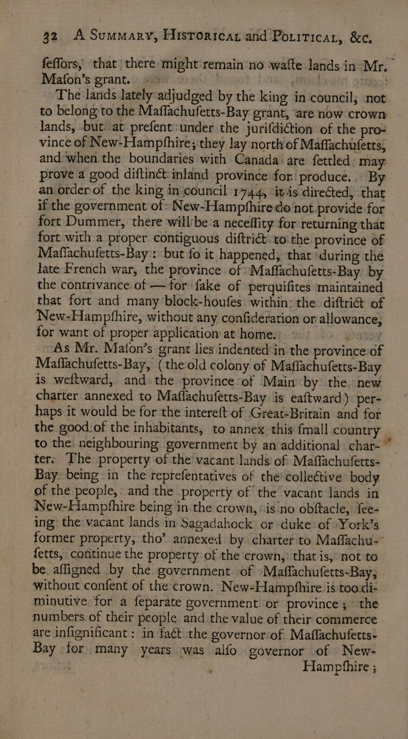 feffors, that there might remain no ‘wafte lands in Mr. Maton’s grant. PTS teal st The lands lately adjudged by the king in council; not to belong to the Maffachufetts-Bay grant, are now crown - lands, but: at prefent:under the jurifdiion of the pro# vince of New-Hampphhire; they lay north'of Maffachufetts, and ‘when the boundaries with Canada are fettled: may ‘prove a good diftinct inland province:for produce... By an order of the king in-council 1744, “itis directed, that if the government of» New-Hampfhire de not provide for - fort Dummer, there willbe a neceffity for returning that fort with a proper contiguous diftri@to the province of Mafiachufetts-Bay > but fo it happened, that ‘during the Jate French war, the province of Maffachufetts-Bay. by the contrivance of — for fake of perquifites maintained that fort and many block-houfes: within: the diftri@ of New-Hamphhire, without any confideration or allowance, for want of proper application at home. | wiv ~ As Mr. Maton’s grant lies indented in the province of Maffachufetts-Bay, (the old colony of Maflachufetts-Bay is weftward, and the province of Main by the. new charter annexed to Maflachufetts-Bay is eaftward) per- haps it would be for the intereft of Great-Britain and for the good-of the inhabitants, to annex this fmall country to the: neighbouring government by an additional char- ter. The property ofthe vacant lands’ of Maffachufetts- Bay being in the reprefentatives of the’ colleétive body of the people,: and the property of the vacant lands in New-Hampfhire being in the crown, is no obftacle, fee- ing: the vacant lands in Sagadahock or duke of York’s former property, tho’ annexed by charter to Maffachu-~ fetts, continue the property of the crown, that is, not to be. affigned by the government of Maffachufetts-Bay, without confent of the crown. New-Hamphhire is toodi- minutive for a feparate government or province’; the numbers. of their people and the value of their commerce are infignificant : in faét the governorof Maflachufetts- Bay for many years was alfo governor of New- tot ve Hampthire ;