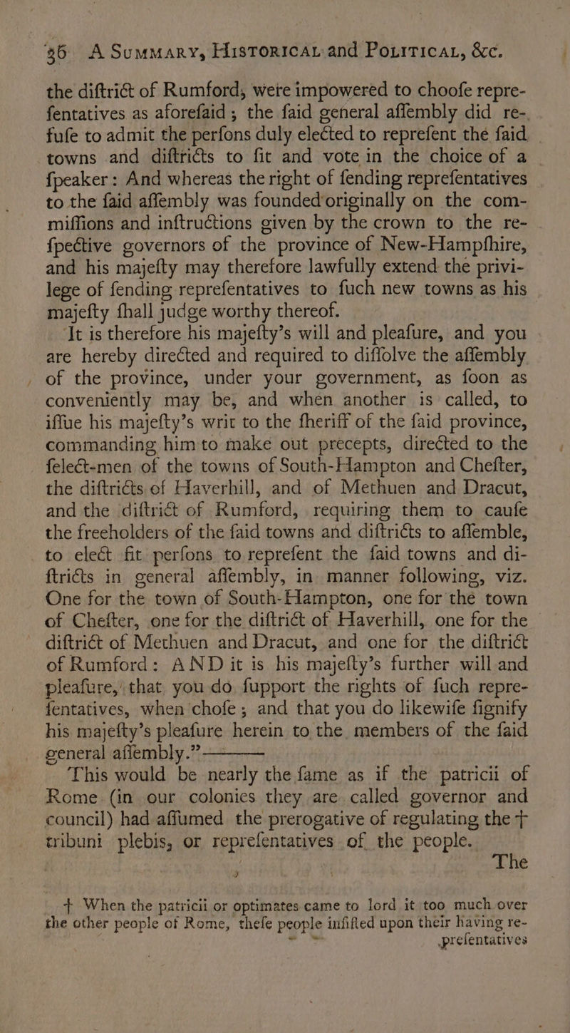 the diftrict of Rumford, were impowered to choofe repre- fentatives as aforefaid ; the faid general aflembly did re-. fufe to admit the perfons duly elected to reprefent the faid towns and diftricts to fic and vote in the choice of a — fpeaker : And whereas the right of fending reprefentatives to the faid afflembly was foundedoriginally on the com- miffions and inftructions given by the crown to the re- {pective governors of the province of New-Hamphhire, and his majefty may therefore lawfully extend the privi- lege of fending reprefentatives to fuch new towns as his majefty fhall judge worthy thereof. ‘It is therefore his majefty’s will and pleafure, and you are hereby directed and required to diffolve the affembly _ of the province, under your government, as foon as conveniently may be, and when another is called, to iffue his majefty’s writ to the fheriff of the faid province, commanding him to make out precepts, directed to the felect-men of the towns of South-Hampton and Chefter, the diftriéts of Haverhill, and of Methuen and Dracut, and the diftrict of Rumford, requiring them to caufe the freeholders of the faid towns and diftricts to aflemble, to elect fit perfons to reprefent the faid towns and di- ftricts in general affembly, in manner following, viz. One for the town of South-Hampton, one for the town of Chefter, one for the diftrict of Haverhill, one for the — ~ diftriét of Methuen and Dracut, and one for the diftrict of Rumford: AND it is his majefty’s further will and pleafure, that you do fupport the rights of fuch repre- fentatives, when chofe; and that you do likewife fignify his majefty’s pleafure herein to the. members of the faid general affembly.” This would be nearly the fame as if the patricii of Rome (in our colonies they are called governor and council) had affumed the prerogative of regulating the + tribuni plebis, or reprefentatives of the people. The = + When the patricii or optimates came to lord it too much over the other people of Rome, thefe people infifed upon their having re- | ae: prefentatives