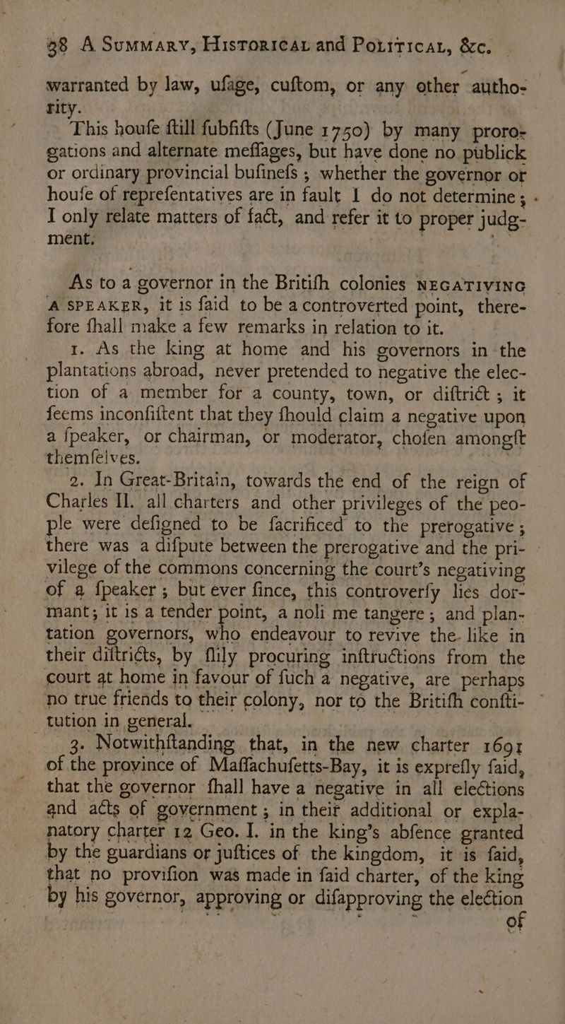 warranted by law, ufage, cuftom, or any other autho- rity. This houfe ftll fubfifts (June 1750) by many proro- gations and alternate meflages, but have done no publick or ordinary provincial bufinefs ; whether the governor or houfe of reprefentatives are in fault I do not determine ; I only relate matters of fact, and refer it to proper judg- ment, eS. As to a governor in the Britifh colonies NeGaTivinG A SPEAKER, it is faid to be acontroverted point, there- fore fhall make a few remarks in relation to it. — 1. As the king at home and his governors in the plantations abroad, never pretended to negative the elec- tion of a member for a county, town, or diftrict ; it feems inconfittent that they fhould claim a negative upon a fpeaker, or chairman, or moderator, chofen amongft themfelves. | 2. In Great-Britain, towards the end of the reign of Charles Il. all charters and other privileges of the peo- ple were defigned to be facrificed to the prerogative ; vilege of the commons concerning the court’s negativing of a fpeaker ; but ever fince, this controverfy lies dor- ” tation governors, who endeavour to revive the. like in their diftri¢ts, by flily procuring inftruétions from the court at home in favour of fuch a negative, are perhaps no true friends to their colony, nor to the Britith confti- tution in general, — 3 3- Notwithflanding that, in the new charter 1691 of the province of Maffachufetts-Bay, it is exprefly faid, that the governor fhall have a negative in all elections natory charter 12 Geo. I. in the king’s abfence granted by the guardians or juftices of the kingdom, it is faid, that no provifion was made in faid charter, of the king by his governor, approving or difapproving the election “of