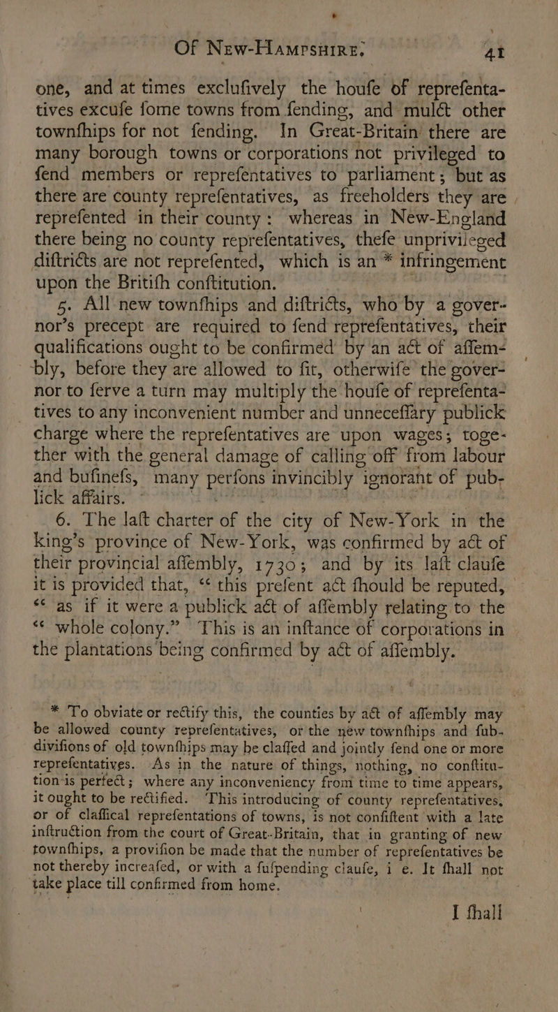 one, and at times exclufively the houfe of reprefenta- tives excufe fome towns from fending, and mulé&amp; other townfhips for not fending. In Great-Britain’ there are many borough towns or corporations not privileged to fend members or reprefentatives to parliament; but as there are county reprefentatives, as freeholders they are | reprefented in their county: whereas in New-Eneland there being no county reprefentatives, thefe unprivileged diftriéts are not reprefented, which is an * infringement upon the Britifh conftitution. Aunty hee eaten 5. All new townfhips and diftricts, who by a gover- nor’s precept are required to fend reprefentatives, their qualifications ought to be confirmed by an act of affem- bly, before they are allowed to fit, otherwife the gover- nor to ferve a turn may multiply the houfe of reprefenta- _ tives to any inconvenient number and unneceflary publick charge where the reprefentatives are upon wages; toge- ther with the general damage of calling off from labour and bufinefs, many perfons invincibly ignorant of pub- lick affairs. Ee mo eee 6. The aft charter of the city of New-York in the king’s province of New-York, was confirmed by act of their provincial aflembly, 1730; and by its Jatt claufe it is provided that, ‘¢ this prefent act fhould be reputed, “* as if it were a publick at of affembly relating to the ** whole colony.” This is an inftance of corporations in the plantations being confirmed by act of affembly. * To obviate or rectify this, the counties by aé of affembly may be allowed county reprefentatives, or the new townfhips and fub- divifions of old townthips may be claffed and jointly fend one or more reprefentatives. As in the nature of things, nothing, no conftitu- tion-is perfect; where any inconveniency from time to time appears, it ought to be rectified. ‘This introducing of county reprefentatives, or of claffical reprefentations of towns, is not confiftent with a late inftruction from the court of Great-Britain, that in granting of new townfhips, a provifion be made that the number of reprefentatives be not thereby increafed, or with a fufpending claufe, i e. It fhall not take place till confirmed from home. RA):