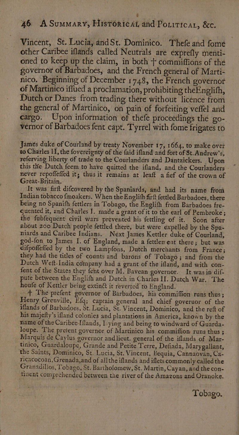 L 46 ASummary, Historicat, and Pouiticar, &amp;c. Vincent, St. Lucia, andSt. Dominico. Thefe and fome other Caribee iflands called Neutrals are éxprefly menti- oned to keep up the claim, in both + commiffions of the governor of Barbadoes, and the French general of Marti- nico. Beginning of December 1748, the French governot of Martinico iffued a proclamation, prohibiting theEnglith, — Dutch or Danes from trading there without licence from the general of Martinico, on pain of forfeiting veffel and cargo. Upon information of thefe proceedings the go- vernor of Barbadoes fent capt. Tyrrel with fome frigates to James duke of Courland by treaty November 17, 1664, to make over to Charles II, the fovereignty of the faid ifland and fort of St. Andrew’s, yeferving liberty of trade to the Courlandérs and Dantzickers. Upon never repoffefied it; thus it remains at leaft a fief of the crown of Great-Britain. It was firft difcovered by the Spaniards, and had its name from Indian tobacco {moakers. When the Englith firt fettled Barbadoes, there being no Spanifh fettlers in Tobago, the English from Barbadoes fre- cuented it, and Charles I. made a grant of it to the earl of Pembroke ; the fubfequent civil wars prevented his fettling of it. Soon after about 200 Dutch people fettled there, but were expelled by the Spa- niards and Caribee Indians. Next James Kettler duke of Courland, god-fon to James I. of England, made a fettlement there; but was difpoffefled by the two Lampfons, Dutch merchants from France; they had the titles of counts and barons of Tobago; and from the Dutch Wett-India company had a grant of the ifland, and with con- fent of the States they {ent over M. Bavean governor. It was in dif- pute between the Englifh and Dutch in Charles II. Dutch War. The houfe of Kettler being extin&amp; it reverted to England. + The prefent governor of Barbadoes, his commiffion runs thus; Henry Grenville, Efq; captain general and chief goveruor of the iflands of Barbadoes, St. Lucia, St. Vincent, Dominico, and the reft of his majefty’s ifland colonies and plantations in America, known by the name of the Caribeetflands, lsying and being to windward of Guarda- loupe. The prefent governor of Martinico his commiffion runs thus ; Marquis de Caylus governor andlicut. general of the iflands of Mar- - tinico, Guardaloupe, Grande and Petite Terre, Defiada, M arygallant, the Saints, Dominico, St. Lucia, St. Vincent, Bequia, Cannaovan, Ca- ricacocoan, Grenada, and of all the iflands and iflets commonly called the Granadillos, Tobago, St. Bartholomew, St. Martin, Cayan, and the con- tinent comprehended between the river of the Amazons and Oranoke, Tobago.