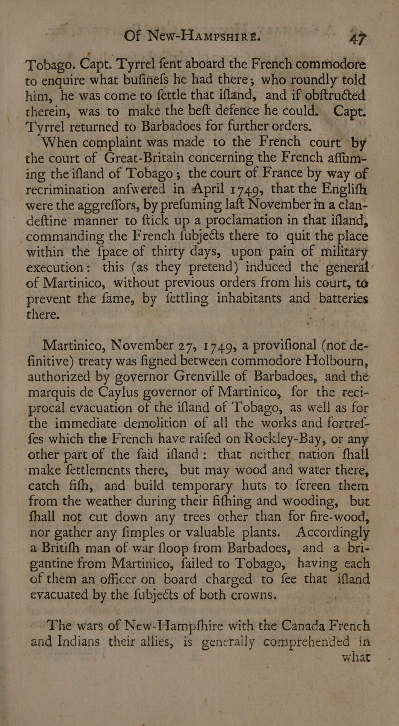 Tobago. Capt. Tyrrel fent aboard the French commodore to enquire what bufinefs he had there; who roundly told him, he was come to fettle that ifland, and if obftruéted therein, was. to make the beft defence he could. Capt. Tyrrel returned to Barbadoes for further orders. When complaint was made to the French court by the court of Great-Britain concerning the French affum- ing the ifland of Tobago; the court of France by way of recrimination anfwered in April 1749, that the Englith were the agereffors, by prefuming laft November in a clan- ~ deftine manner to ftick up a proclamation in that ifland, commanding the French fubjects there to quit the place within the fpace of thirty days, upon pain of military execution: this (as they pretend) induced the general of Martinico, without previous orders from his court, te prevent the fame, by fettling inhabitants and batteries there. ‘ Martinico, November 27, 1749, a provifional (not de- finitive) treaty was figned between commodore Holbourn, authorized by governor Grenville of Barbadoes, and the marquis de Caylus governor of Martinico, for the reci- procal evacuation of the ifland of Tobago, as well as for the immediate demolition of all the works and fortref- fes which the French have raifed on Rockley-Bay, or any other part of the faid ifland: that neither. nation fhall ‘make fettlements there, but may wood and water there, catch fifh, and build temporary huts to fcreen them — from the weather during their fifhing and wooding, but fhall not cut down any trees other than for fire-wood, nor gather any fimples or valuable plants. Accordingly a Britifh man of war floop from Barbadoes, and a bri- gantine from Martinico, failed to Tobago, having each of them an officer on board charged to fee that ifland evacuated by the fubjects of both crowns. | ~The wars of New-Hampfhire with the Canada French and Indians their allies, is generally comprehended in what