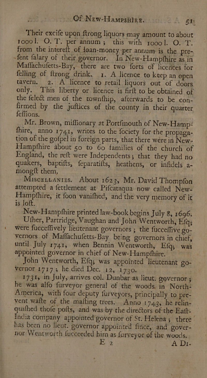 Of New-Hampsiire. ot. Same Their excife upon ftrong liquors may amount to about 1oo0l. O. T. per annum; this with roool. O. T. from the intereft of foan-money per annum is the pre- -fent falary of their governor. In New-Hampfhire as in Maffachufetts-Bay, there are two forts of licences for felling of ftrong drink. 1. A licence to keep an open tavern. 2. A licence to retail liquors out of doors only. This liberty or licence is firft to be obtained of the felect men of the townfhip, afterwards to be con- firmed by the juftices of the county in their quarter feffions. ; Mr. Brown, miffionary at Portfmouth of New-Hamp= fhire, anno 1741, writes to the fociety for the propaga- tion of the gofpel in foreign parts, that there were in New- Hampfhire about 50 to 60 families of the church of England, the reft were Independents; that they had no quakers, baptifts, feparatifts, heathens, or infidels a- monett them, ibs yar head Miscsnnanizs. About 1623, Mr. David Thompfon attempted a fettlement at Pifcataqua now called New- Hampfhire, it foon vanifhed, and the very memory of it is loft. | ii | New-Hampfhire printed law-book begins July 8, 1696. Uther, Partridge, Vaughan and John Wentworth, Efq; were fucceffively lieutenant governors ; the fucceffive go- vernors of Maffachufetts-Bay being governors in chief, until July 1741, when Bennin Wentworth, E-{q; was appointed governor in chief of New-Hamphhire. John Wentworth, Efq; was appointed lieutenant g0- vernor 1717.3; he died Dec. 12, 1730. 1731, in July, arrives col. Dunbar as lieut. gevernor ; he was alfo furveyor general of the woods in North: America, with four deputy furveyors, principally to pre- vent wafte of the matting trees. Anno 1743, he relin- quifhed thofe pofts, and was by the directors of the Eatt- India company appointed’governor of St. Helena; theré ‘ has been no fieut. governor appointed fince, and gover- hor Wentworth fucceeded him as furveyor of the woods. £2 : A Di-