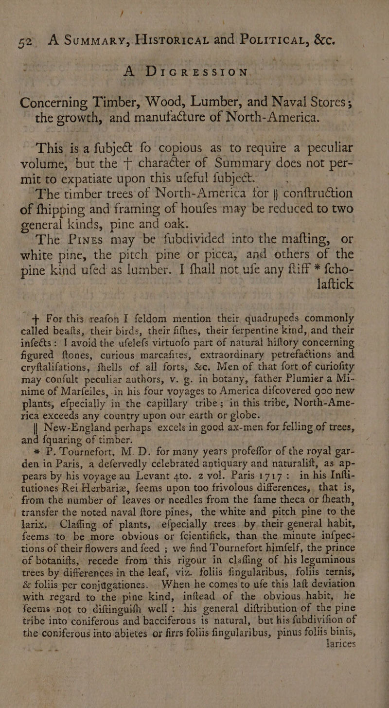 } ‘ \ 52. A Summary, Historicar and Poriricat, &amp;c. ” A DicReEssIoNn. Concerning Timber, Wood, Lumber, and Naval Stores; the growth, and manutacture of North-America. This is a fubject fo copious as to require a peculiar volume, but the + character of Summary does not per- mit to expatiate upon this ufeful fubject. ie 'The timber trees of North-America for |} conftruction of fhipping and framing of houfes may be reduced to two general kinds, pine and oak. ' The Pines may be fubdivided into the mafting, or white pine, the pitch pine or picea, and others of the pine kind ufed as lumber. I fhall not ufe any fiff * fcho- laftick + For this reafon I feldom mention their quadrupeds commonly called beafts, their birds, their fifhes, their ferpentine kind, and their infects: I avoid the ufelefs virtuofo part of natural hiftory concerning figured ftones, curious marcafites, extraordinary petrefactions and cryftalifations, fhells of all forts, Sc. Men of that fort of curiofity may confult peculiar authors, v. g. in botany, father Plumier a Mi- nime of Marfeiles,.in his four voyages to America difcovered goo new plants, efpecially in the capillary tribe; in this tribe, North-Ame- rica exceeds any country upon our earth or globe. || New-England perhaps excels in good ax-men for felling of trees, and {quaring of timber. | * P. Tournefort, M.D. for many years profeffor of the royal gar- den in Paris, a defervedly celebrated antiquary and naturalift, as ap- pears by his voyage au Levant 4to. 2 vol. Paris1717: in his Infti- tutiones Rei Herbarie, feems upon too frivolous differences, that is, from the number of leaves or needles from the fame theca or fheath, _ transfer the noted naval ftore pines, the white and pitch pine to the larix. Clafling of plants, efpecially trees by, their general habit, feems ‘to. be more obvious or fcientifick, than the minute infpec- tions of their flowers and feed ; we find Tournefort himfelf, the prince of botanifts, recede from this rigour in claffing of his leguminous trees by differences in the leaf, viz. foliis fingularibus, follis ternis, &amp; foliis per conjugationes. .When he comes to ufe this laft deviation with regard to the pine kind, inftead of the obvious habit, he feems not to diftinguith well: his general diftribution of the pine tribe into coniferous and bacciferous is natural, but his fubdivifion of the coniferous into abietes or firrs foliis fingularibus, pinus weet eae , arices -— - &amp;