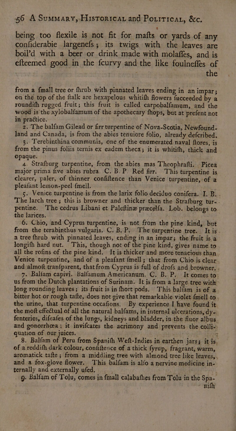 being too flexile is not fit for mafts or yards of any confiderabie largenefs; its twigs with the leaves are boil’d with a beer or drink made with molaffes, and is efteemed good in the {curvy and the like foulneffes of | | : : the from a {mall tree or fhrub with pinnated leaves ending in an impar; on the top of the ftalk are hexapelous whitith flowers fucceeded by a roundifh rugged fruit; this fruit is called carpobalfamum, and the wood is the xylobalfamum of the apothecary fhops, but at prefent not in practice. z. The balfam Gilead or firr turpentine of Nova-Scotia, Newfound- land and Canada, is from the abies tenuiore folio, already defcribed. 3. Terebinthina communis, one of the enumerated naval ftores, is from the pinus foliis ternis ex eadem theca; it is whitifh, thick and Opaque. - 4. Strafburg turpentine, from the abies mas Theophrafti. Picea major prima five abies rnbra. C. B. P. Red firr. This turpentine is clearer, paler, of thinner confiftence than Venice turpentine, of a pleafant lemon-peel fmell. 5. Venice turpentine is from the larix folio deciduo conifera. I. B. . The larch tree ; this is browner and thicker than the Strafburg tur-. pentine. The cedrus Libani et Paleftine precelfa. Lob. belongs to the larices. i 6. Chio, and Cyprus turpentine, is not from the pine kind, but from the terabinthus vulgaris. C. B. P. The turpentine tree. It is. a tree fhrub with pinnated leaves, ending in an impar; the fruit is a longifh hard nut. This, though not of the pine kind, gives name to all the rofins of the pine kind. It is thicker and more tenacious than . Venice turpentine, and of a pleafant {mell ; that from Chio is clear and almoft tran{parent, that from Cyprus is full of drofs and browner. . 7. Balfam capivi. Balfamum Americanum. C. B. P. It comes to: us from the Dutch plantations of Surinam. It is from a large tree with long rounding leaves; its fruit is in fhort pods. This balfam is of a bitter hot or rough tafte, does not give that remarkable violet {mell to. the urine, that turpentine occafions. By experience I have found it. the moft effeCtual of all the natural balfams, in internal ulcerations, dy- fenteries, difeafes of the lungs, kidneys and bladder, in the fluor albus and gonorrhoea ; it invifcates the acrimony and prevents the colli- quation of our juices. | Sey 8. Balfam of Peru from Spanith Weft-Indies in earthen jars; it is. of a reddith dark colour, confiftence of a thick fyrup, fragrant, warm, aromatick tafte; from a middling tree with almond tree like leaves, . and a fox-glove flower. This balfam is alfo a nervine medicine in- ternally and externally ufed. A g. Balfam of Tolu, comes in fmall calabafhes from Tolu in the Spa- nifh