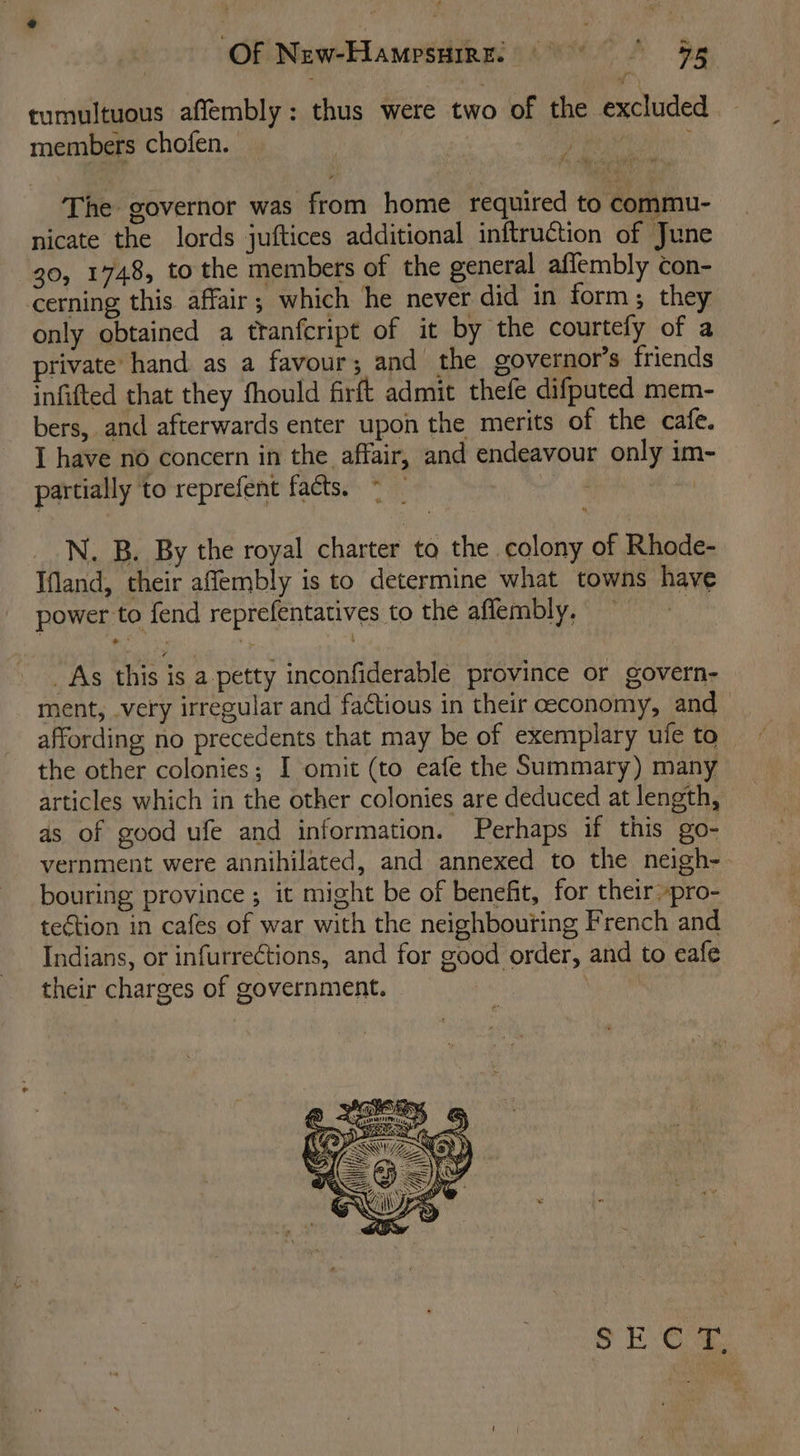 Of NewHamrsuez: 9 9g tumultuous affembly: thus were two of the excluded members chofen. The governor was from home required to commu- nicate the lords juftices additional inftruction of June 30, 1748, to the members of the general affembly con- cerning this affair; which he never did in form; they only obtained a ttanfcript of it by the courtely of a private hand as a favour; and the governor’s friends infifted that they fhould firft admit thefe difputed mem- bers, and afterwards enter upon the merits of the cafe. I have no concern in the affair, and endeavour only im- partially to reprefent facts. | N. B. By the royal charter to the colony of Rhode- Ifand, their afflembly is to determine what towns have power to fend reprefentatives to the affembly, _As this is a-_petty inconfiderable province or govern- ment, .very irregular and factious in their economy, and affording no precedents that may be of exemplary ufe to the other colonies; I omit (to eafe the Summary) many articles which in the other colonies are deduced at length, as of good ufe and information. Perhaps if this go- vernment were annihilated, and annexed to the neigh-- bouring province ; it might be of benefit, for their »pro- teétion in cafes of war with the neighbouring French and Indians, or infurrections, and for good order, and to eafe their charges of government.