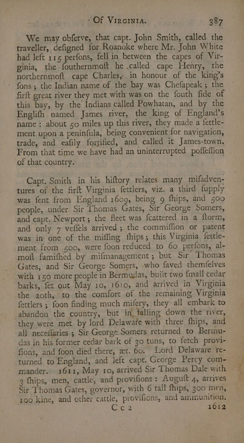 We may obferve, that capt. John Smith, called the traveller, defigned for Roanoke where Mr. John White had left 115 perfons, fell in between the capes of Vir- ginia, the -fouthernmoft he called cape Henry, the northernmoft cape Charles, in honour of the king’s fons; the Indian name of the bay was Chefapeak ; the firft great river they met with was on the fouth fide of this bay, by the’ Indians called Powhatan, and by the Englifh named James river, the king of England’s name : about so miles up this river, they made a fettle- ment upon a peninfula, being convenient for navigation, trade, and eafily fortified, and called it James-town. From that time we have had an uninterrupted poffeffion of that country. | Capt. Smith in his hiftory relates many mifadven- tures of the firft Virginia fettlers, viz. a third fupply was fent from England 1609, being 9 fhips, and 500 people, under Sir Thomas Gates, Sir George Somers, and capt. Newport; the fleet was fcattered in a ftorm, and only 7 vefiels arrived ; the commiffion or patent was in one of the mifling thips; this Virginia {fettle- ment from 500, were foon reduced to 60 perfons, al- moft famifhed by mifmanagement ; but Sir Thomas Gates, and Sir George Somers, who faved themfelves with 150 more people in Bermudas, built two fmall cedar barks, fet out May 10, 1610, and arrived in Virginia the 2oth, to the comfort of the remaining Virginia fettlers ; foon finding much mifery, they all embark to abandon the country, but in, falling down the river, they were met by lord Delaware with three fhips, and all neceflaries ; Sir George Somers returned to Bermu- das in his former cedar bark of 30 tuns, to fetch provi- fions, and foon died there, et. 6v. Lord Delaware re- turned to England, and left capt. George Percy com- mander. 1611, May 10, arrived Sir Thomas Dale with 9 fhips, men, cattle, and provifions : Auguit 4, arrives Sir Thomas Gates, governor, with 6 tall fhips, 300 men, 100 kine, and other cattle, provifions, and ammunition. C62 1612