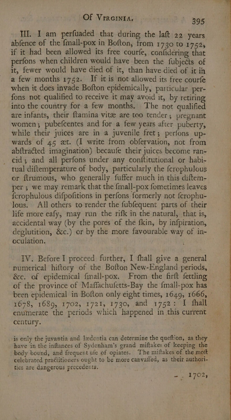 Of VIRGINIA. ae: 295 III. I am perfuaded that during the laft 22. years abfence of the {mall-pox in Bofton, from 1730 tO 175%, if it had been allowed its free courfe, confidering that perfons when children would have been the fubjects of it, fewer would have died of it, than have died of it in a few months 1752. If it is not allowed its free courfe when it does invade Bofton epidemically, particular per- fons not qualified to receive it may avoid it, by retiring into the country for a few months. The not qualified are infants, their ftamina vitae are too tender, pregnant women; pubefcentes and for a few years after puberty, while their juices are in a juvenile fret; perfons up- wards of 45 zt. (I write from obfervation, not from abftracted imagination) becaufe their juices become ran- cid; and all perfons under any conftitutional or habi- tual diftemperature of body, particularly the fcrophulous or flrumous, who generally fuffer much in this diftem- per; we may remark that the {mall-pox fometimes leaves {crophulous difpofitions in perfons formerly not {crophu- lous. All others to render the fubfequent parts of their life more eafy, may run the rifk in the natural, that is, accidental way (by the pores of the fkin, by infpiration, deglutition, &amp;c.) or by the more favourable way of in- oculation. IV. Before I proceed further, I fhall give a general numerical hiftory of the Bofton New-England periods, &amp;c. of epidemical fmall-pox. From the firft fettling of the province of Maffachufetts-Bay the {mall-pox has — been epidemical in Bofton only eight times, 1649, 1666, © 1678, 1689, 1702,'1721, 1730, and 1752: 4: fhall enumerate the periods which happened in this current century. is only the juvantia and ledentia can determine the queftion, as they have in the inftances of Sydenham’s grand miftakes of keeping the body bound, and frequent ufe of opiates. The miftakes of the moit celebrated practitioners ought to be more canvafied, as their authori- ties are dangerous precedents.