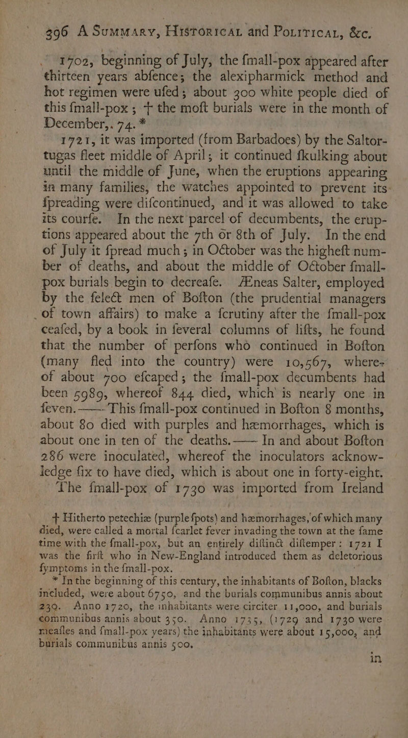 1702, beginning of July, the fmall-pox appeared after thirteen years abfence; the alexipharmick method and hot regimen were ufed; about 300 white people died of this {mall-pox ; -+ the moft burials were in the month of December,. 74. * | 1721, it was imported (from Barbadoes) by the Saltor- tugas fleet middle of April; it continued fkulking about until the middle of June, when the eruptions appearing in many families, the watches appointed to prevent its: {preading were difcontinued, and it was allowed to take its courfe. In the next parcel of decumbents, the erup- tions appeared about the 7th or 8th of July. In the end of July it fpread much; in October was the higheft num- ber of deaths, and about the middle of October fmall- pox burials begin to decreafe. AZneas Salter, employed by the feleét men of Bofton (the prudential managers _ Of town affairs) to make a ferutiny after the fmall-pox ceafed, by a book in feveral columns of lifts, he found that the number of perfons who continued in Bofton (many fled into the country) were 10,567, wheres of about 700 efcaped; the fmall-pox decumbents had been 5989, whereof 844 died, which’ is nearly one in feven. —- This fmall-pox continued in Bofton 8 months, about 80 died with purples and hemorrhages, which is about one in ten of the deaths.—— In and about Bofton 286 were inoculated, whereof the inoculators acknow- ledge fix to have died, which is about one in forty-eight. The fmall-pox of 1730 was imported from Ireland + Hitherto petechiz (purple fpots) and hemorrhages, of which many died, were called a mortal {carlet fever invading the town at the fame time with the f{mall-pox, but an entirely diflin@ diftemper: 1721 I was the firlt who in New-England introduced them as deletorious fymptoms in the {mall-pox. * Inthe beginning of this century, the inhabitants of Bofton, blacks included, were about 6750, and the burials communibus annis about 239. Anno ¥720, the inhabitants were circiter 11,000, and burials communibus annis about 350. Anno 1735, (1729 and 1730 were meafles and fmall-pox years) the inhabitants were about 15,000, and burials communibus annis 500, in