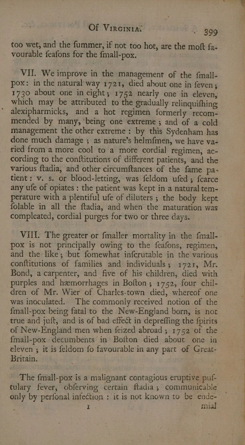 too wet, and the fummer, if not too Houle the moft fa- vourable feafons for the fmall-pox. VII. We improve in the management of the fmall- pox: in the natural way 1721, died about one in feven; 1730 about one in eight; 1752 nearly one in eleven, which may be attributed to the gradually relinquifhing alexipharmicks, and a hot regimen formerly recom- mended by many, ‘being one extreme ; and of a cold management the other extreme: by this Sydenham has done much damage ; as nature’s helmfmen, we have va- ried from a more cool to a more cordial regimen, ac- cording to the conftitutions of different patients, and the various ftadia, and other circumftances of the fame pa- tient: v. s. or blood-letting, was feldom ufed ; fcarce any ufe of opiates : the patient was kept in a natural tem- perature with a plentiful ufe of diluters ; the body kept folable in all the ftadia, and when the maturation was compleated, cordial purges for two or three days. VIII. The greater or fmaller mortality in the fmall- pox is not principally owing to the feafons, regimen, and the like; ‘but fomewhat infcrutable in the various conftitutions of families and individuals; 1721, Mr. Bond, a carpenter, and five of his children, died with purples and hemorrhages in Bolton ; 1752, four chil- dren of Mr. Wier of Charles-town died, whereof one was inoculated. The commonly received notion .of the imall-pox being fatal to the New-England born, is not true and juft, and is of bad effect in depreffing the fpirits {mall-pox decumbents in Bofton died about one in eleven ; it is feldom fo favourable in any part of Great- Britain. The fmall-pox is a malignant contagious eruptive puf- tulary fever, obfervine certain ftadia ; communicable only by perfonal infection : it is not Known to be ende- me } ~ mial