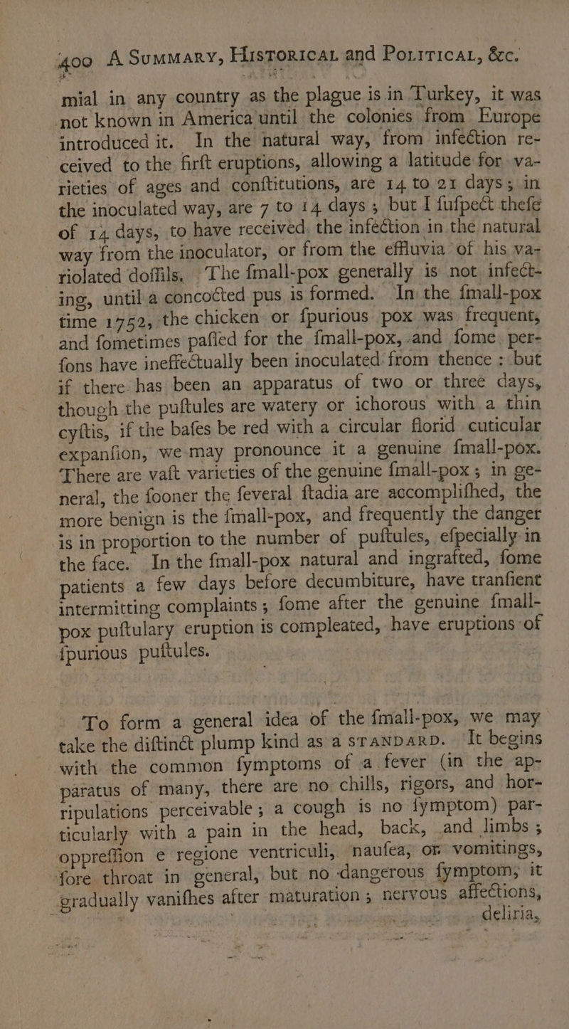 mial in any country as the plague is in Turkey, it was ‘not known in America until the colonies from Europe introduced it. In the natural way, from infeétion re- ceived to the firft eruptions, allowing a latitude for .va- rieties of ages and conftitutions, are 14 to 21 days; in the inoculated way, are 7 to 14 days; but I fufpect thefe of 14 days, to have received: the infection in the natural wav from the inoculator, or from the effluvia of his va- riolated doffils, ‘The fmall-pox generally is not. infect- ing, until a concocted pus 1s formed. In the fmall-pox time 1752, the chicken or {purious pox was frequent, and fometimes pafied for the fmall-pox,.and fome, per- fons have inefrectually been inoculated: from thence ; but if there. has been an apparatus of two or three days, though the puftules are watery or ichorous with a thin cyltis, if the bafes be red with a circular florid cuticular expanfion, we may pronounce it a genuine {mall-pox. There are va{t varieties of the genuine {mall-pox ; in ge- neral, the fooner the feveral ftadia are accomplifhed, the more benign is the fmall-pox, and frequently the danger is in proportion to the number of puttules, | efpecially: in the face. In the fmall-pox natural and ingrafted, fome patients a few days before decumbiture, have tranfient intermitting complaints ; fome after the genuine {mall- pox puftulary eruption 1s compleated, have eruptions of {purious puftules. To form a general idea of the fmall-pox, we may take the diftiné plump kind as a sranparp. It begins with the common fymptoms of a fever (in the ap- paratus of many, there are no chills, rigors, and hor- ripulations perceivable 5 a cough is no fymptom) par- ticularly with a pain in the head, back, .and limbs ; oppreffion € regione ventriculi, naufea, or vomitings, fore throat in general, but no dangerous fymptom, it pradually vanifhes after maturation ; nervous affections, cri | bata deliria,