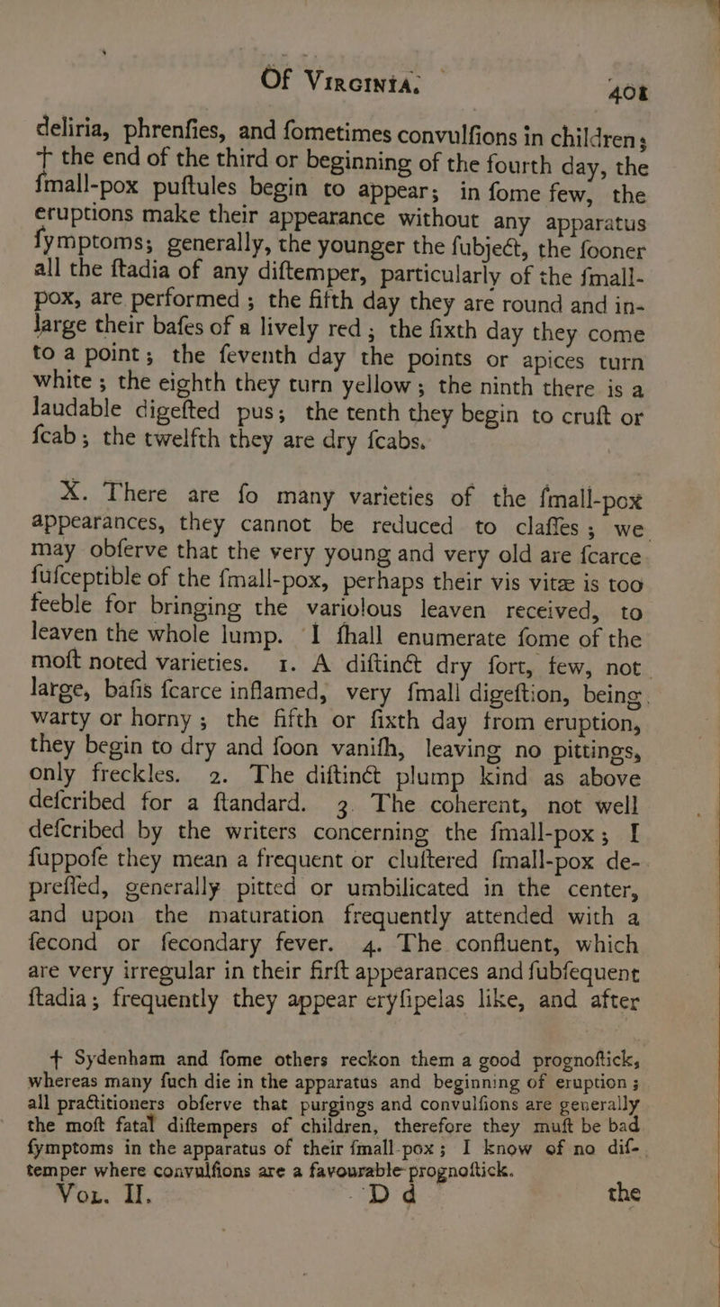 deliria, phrenfies, and fometimes convulfions in childrens t the end of the third or beginning of the fourth day, the fmall-pox puftules begin to appear; in fome few, the eruptions make their appearance without any apparatus fymptoms; generally, the younger the fubject, the fooner all the ftadia of any diftemper, particularly of the fmall- pox, are performed ; the fitth day they are round and in- Jarge their bafes of a lively red ; the fixth day they come toa point; the feventh day the points or apices turn white ; the eighth they turn yellow; the ninth there is a Jaudable digefted pus; the tenth they begin to cruft or {cab ; the twelfth they are dry fcabs. X. There are fo many varieties of the fmall-pox appearances, they cannot be reduced to claffes ; we may obferve that the very young and very old are fcarce fufceptible of the {mall-pox, perhaps their vis vitee is too feeble for bringing the variolous leaven received, to leaven the whole lump. ‘I fhall enumerate fome of the moft noted varieties. 1. A diftin&amp; dry fort, few, not. large, bafis fcarce inflamed, very {mall digeftion, being. warty or horny; the fifth or fixth day from eruption, they begin to dry and foon vanith, leaving no pittings, only freckles. 2. The diftinct plump kind as above defcribed for a ftandard. 3. The coherent, not well defcribed by the writers concerning the fmall-pox; I fuppofe they mean a frequent or cluftered fmall-pox de-. prefled, generally pitted or umbilicated in the center, and upon the maturation frequently attended with a fecond or fecondary fever. 4. The confluent, which are very irregular in their firft appearances and fubfequent {tadia; frequently they appear eryfipelas like, and after + Sydenham and fome others reckon them a good prognoftick, whereas many fuch die in the apparatus and beginning of eruption ; all practitioners obferve that purgings and convulfions are geuerally the moft fatal diftempers of children, therefore they muft be bad fymptoms in the apparatus of their {mall-pox; I know of no dif-, temper where convulfions are a favourable prognottick. Yon. ul. “Dd the