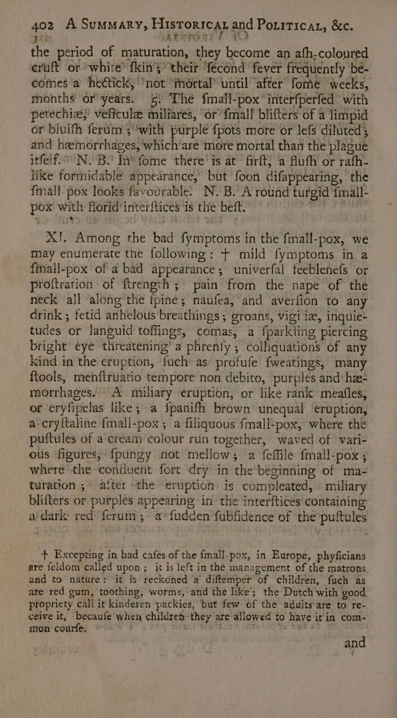 ie Ateraar yy the period of maturation, they become an afh-coloured eruft or white? fkin's&gt; their ‘fecond’ fever frequently be- comes a hedtick, not ‘mortal until ‘after fome weeks, months or years. 5! The {mall-pox’ interfperfed with petechias,’ veficule miliarés, ‘or’ {mall blifters of a limpid of bluifh ferum ;''with purple {pots more or Jefs diluted; and hemorrhages, which‘aré more mortal than the plague itfelf.° N.B.! In*fome there’ is at’ firft; ‘a flufh or rafh- like formidable appearance, but 'foon difappearing, the {mall- pox looks favourable. N. B. A round turgid {imall- pox with florid inter{tices ‘is the beft. — ’ Pager Riki X!, Among the bad fymptoms in the fmall-pox, we may enumerate the following: + mild fymptoms in a fmall-pox of a bad appearance; univerfal feeblenefs or proftrarion: of ftrength ; pain from the nape of the neck all along’the fpine; naufea, and averfion to any drink ; fetid anhelous breathings ; oroans, vigi ia, inquie- tudes or languid toflings, comas, a fparkling piercing bright’ eye threatening’ a phrenfy ; colliquations of any kind in the eruption, fuch as profufe fweatings, many ftools, mehftruatio tempore non debito, purples and: hx- morrhages.’. A. miliary eruption, or like rank meafles, or eryfipelas like; a fpanifh brown unequal ‘eruption, a-cryltaline {mall-pox ; a filiquous fmall-pox, where the _ puftules of a cream colour run together, waved of vari- ous figures, fpungy not mellow; a feffile fmall-pox; where the confluent fort dry in the beginning of ma- turation ;» after the eruption is compleated, § miliary blifters or purples appearing in the interftices containing adark red’ ferum ;- a*fudden fubfidence of ‘the puftules + Excepting in bad cafes of the fmall-pox, in Europe, phyficians are feldom called upon ; it is left in the management of the matrons. and to nature: it is reckoned a diftemper’ of children, fuch as are red gum, toothing, worms, and the like’; the Dutch with good propriety call it kinderen -packies, ‘but few of the adults are to re- ceive it, becaufe when children they are-allowed to have icin com- non’ courfe. ns Naat ae aa i ee ae and